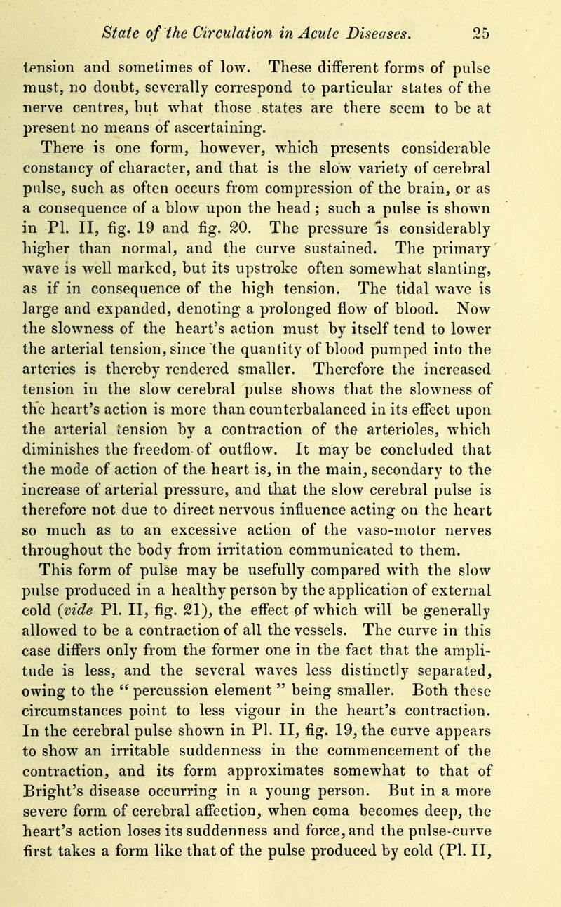 tension and sometimes of low. These different forms of puke must, no doubt, severally correspond to particular states of the nerve centres, but what those states are there seem to be at present no means of ascertaining. There is one form, however, which presents considerable constancy of character, and that is the slow variety of cerebral pulse, such as often occurs from compression of the brain, or as a consequence of a blow upon the head ; such a pulse is shown in PI. II, -fig. 19 and fig. 20. The pressure is considerably liigher than normal, and the curve sustained. The primary' wave is well marked, but its upstroke often somewhat slanting, as if in consequence of the high tension. The tidal wave is large and expanded, denoting a prolonged flow of blood. Now the slowness of the heart's action must by itself tend to lower the arterial tension, since'the quantity of blood pumped into the arteries is thereby rendered smaller. Therefore the increased tension in the slow cerebral pulse shows that the slowness of the heart's action is more than counterbalanced in its effect upon the arterial tension by a contraction of the arterioles, which diminishes the freedom^ of outflow. It may be concluded that the mode of action of the heart is, in the main, secondary to the increase of arterial pressure, and that the slow cerebral pulse is therefore not due to direct nervous influence acting on the heart so much as to an excessive action of the vaso-motor nerves throughout the body from irritation communicated to them. This form of pulse may be usefully compared with the slow pulse produced in a healthy person by the application of external cold {vide PI. II, fig. 21), the effect of which will be generally allowed to be a contraction of all the vessels. The curve in this case differs only from the former one in the fact that the ampli- tude is less, and the several waves less distinctly separated, owing to the  percussion element  being smaller. Both these circumstances point to less vigour in the heart's contraction. In the cerebral pulse shown in PI. II, fig. 19, the curve appears to show an irritable suddenness in the commencement of the contraction, and its form approximates somewhat to that of Bright's disease occurring in a young person. But in a more severe form of cerebral affection, when coma becomes deep, the heart's action loses its suddenness and force, and the pulse-curve first takes a form like that of the pulse produced by cold (PI. II,