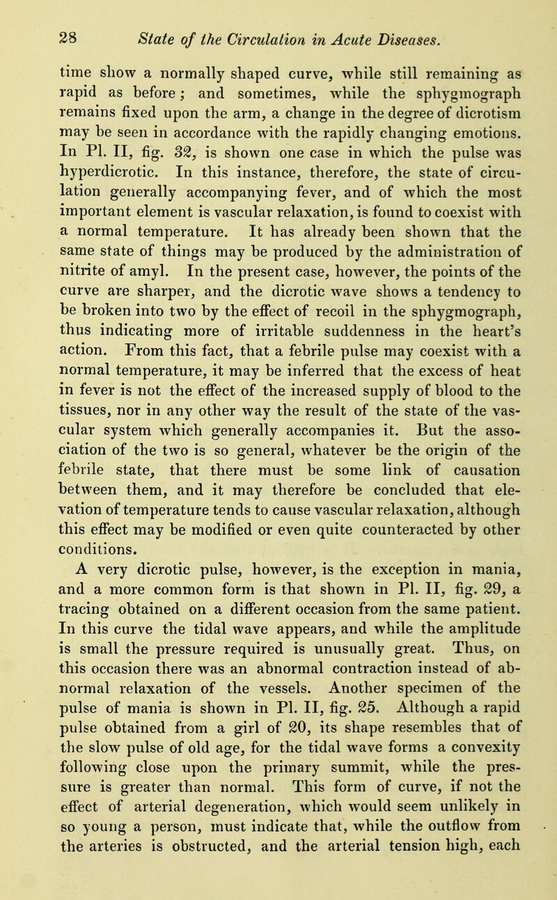 time show a normally shaped curve, while still remaining as rapid as before; and sometimes, while the sphygmograph remains fixed upon the arm, a change in the degree of dicrotism may be seen in accordance with the rapidly changing emotions. In PI. II, fig. 8^^ is shown one case in which the pulse was hyperdicrotic. In this instance, therefore, the state of circu- lation generally accompanying fever, and of which the most important element is vascular relaxation, is found to coexist with a normal temperature. It has already been shown that the same state of things may be produced by the administration of nitrite of amyl. In the present case, however, the points of the curve are sharper, and the dicrotic wave shows a tendency to be broken into two by the eiFect of recoil in the sphygmograph, thus indicating more of irritable suddenness in the heart's action. From this fact, that a febrile pulse may coexist with a normal temperature, it may be inferred that the excess of heat in fever is not the eifect of the increased supply of blood to the tissues, nor in any other way the result of the state of the vas- cular system which generally accompanies it. But the asso- ciation of the two is so general, whatever be the origin of the febrile state, that there must be some link of causation between them, and it may therefore be concluded that ele- vation of temperature tends to cause vascular relaxation, although this effect may be modified or even quite counteracted by other conditions. A very dicrotic pulse, however, is the exception in mania, and a more common form is that shown in PI. II, fig. 29, a tracing obtained on a different occasion from the same patient. In this curve the tidal wave appears, and while the amplitude is small the pressure required is unusually great. Thus, on this occasion there was an abnormal contraction instead of ab- normal relaxation of the vessels. Another specimen of the pulse of mania is shown in PI. II, fig. 25. Although a rapid pulse obtained from a girl of 20, its shape resembles that of the slow pulse of old age, for the tidal wave forms a convexity following close upon the primary summit, while the pres- sure is greater than normal. This form of curve, if not the eff'ect of arterial degeneration, which would seem unlikely in so young a person, must indicate that, while the outflow from the arteries is obstructed, and the arterial tension high, each