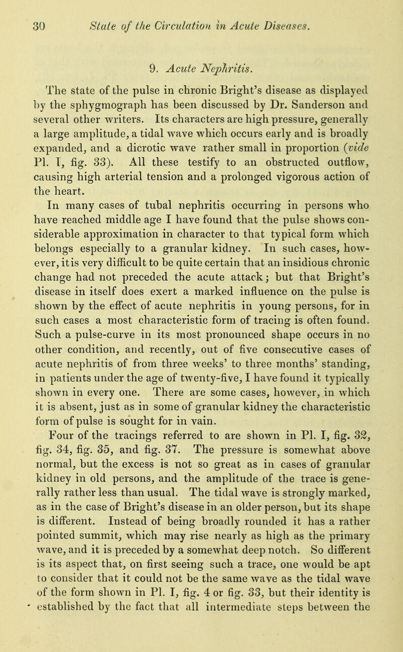 9. Acute Nephritis. The state of the pulse in chronic Bright's disease as displayed by the sphygmograph has been discussed by Dr. Sanderson and several other writers. Its characters are high pressure, generally a large amplitude, a tidal wave which occurs early and is broadly expanded, and a dicrotic wave rather small in proportion {vide PI. T, fig. 83). All these testify to an obstructed outflow, causing high arterial tension and a prolonged vigorous action of the heart. In many cases of tubal nephritis occurring in persons who have reached middle age I have found that the pulse shows con- siderable approximation in character to that typical form which belongs especially to a granular kidney. In such cases, how- ever, it is very difficult to be quite certain that an insidious chronic change had not preceded the acute attack; but that Bright's disease in itself does exert a marked influence on the pulse is shown by the effect of acute nephritis in young persons, for in such cases a most characteristic form of tracing is often found. Such a pulse-curve in its most pronounced shape occurs in no other condition, and recently, out of five consecutive cases of acute nephritis of from three weeks' to three months' standing, in patients under the age of twenty-five, I have found it typically shown in every one. There are some cases, however, in which it is absent, just as in some of granular kidney the characteristic form of pulse is sought for in vain. Four of the tracings referred to are shown in PI. I, fig. 32, fig. 34, fig. 35, and fig. 37. The pressure is somewhat above normal, but the excess is not so great as in cases of granular kidney in old persons, and the amplitude of the trace is gene- rally rather less than usual. The tidal wave is strongly marked, as in the case of Bright's disease in an older person, but its shape is different. Instead of being broadly rounded it has a rather pointed summit, which may rise nearly as high as the primary wave, and it is preceded by a somewhat deep notch. So different is its aspect that, on first seeing such a trace, one Avould be apt to consider that it could not be the same wave as the tidal wave of the form shown in PI. I, fig. 4 or fig. 33, but their identity is ' established by the fact that all intermediate steps between the