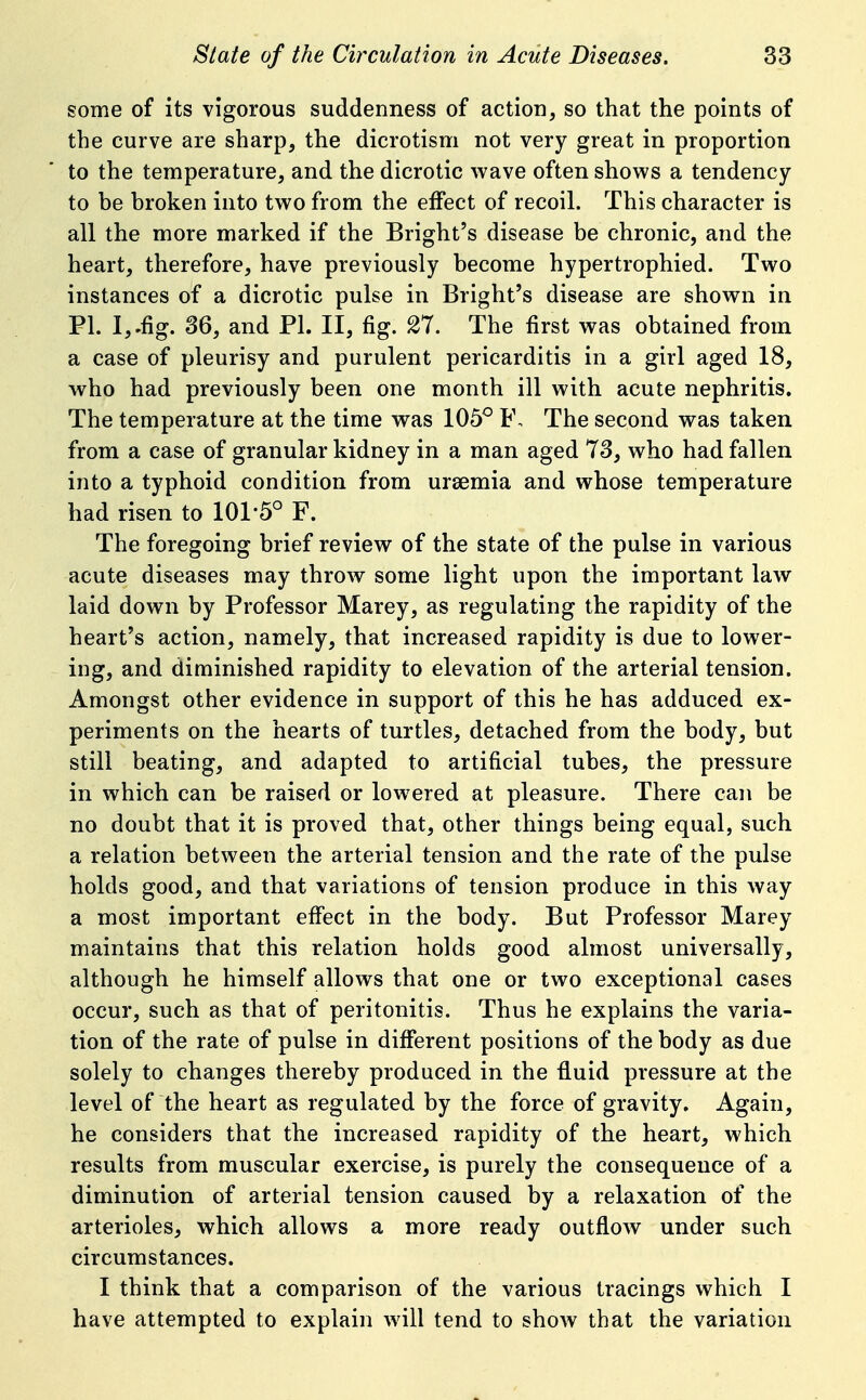 some of its vigorous suddenness of action, so that the points of the curve are sharp, the dicrotism not very great in proportion to the temperature, and the dicrotic wave often shows a tendency to be broken into two from the effect of recoil. This character is all the more marked if the Bright's disease be chronic, and the heart, therefore, have previously become hypertrophied. Two instances of a dicrotic pulse in Bright's disease are shown in PI. I,.fig. 36, and PL II, fig. 27. The first was obtained from a case of pleurisy and purulent pericarditis in a girl aged 18, who had previously been one month ill with acute nephritis. The temperature at the time was 105^ F, The second was taken from a case of granular kidney in a man aged 73, who had fallen into a typhoid condition from uraemia and whose temperature had risen to 101-5° F. The foregoing brief review of the state of the pulse in various acute diseases may throw some light upon the important law laid down by Professor Marey, as regulating the rapidity of the heart's action, namely, that increased rapidity is due to lower- ing, and diminished rapidity to elevation of the arterial tension. Amongst other evidence in support of this he has adduced ex- periments on the hearts of turtles, detached from the body, but still beating, and adapted to artificial tubes, the pressure in which can be raised or lowered at pleasure. There can be no doubt that it is proved that, other things being equal, such a relation between the arterial tension and the rate of the pulse holds good, and that variations of tension produce in this way a most important effect in the body. But Professor Marey maintains that this relation holds good almost universally, although he himself allows that one or two exceptional cases occur, such as that of peritonitis. Thus he explains the varia- tion of the rate of pulse in different positions of the body as due solely to changes thereby produced in the fluid pressure at the level of the heart as regulated by the force of gravity. Again, he considers that the increased rapidity of the heart, which results from muscular exercise, is purely the consequence of a diminution of arterial tension caused by a relaxation of the arterioles, which allows a more ready outflow under such circumstances. I think that a comparison of the various tracings which I have attempted to explain will tend to show that the variation
