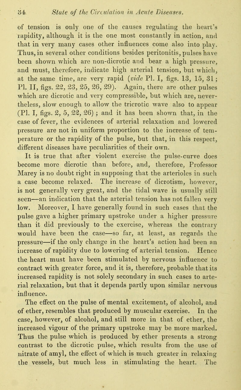 of tension is only one of the causes regulating the heart's rapidity, although it is the one most constantly in action, and that in very many cases other influences come also into play. Thus, in several other conditions besides peritonitis, pulses have been shown which are non-dicrotic and bear a high pressure, and must, therefore, indicate high arterial tension, but which, at the same time, are very rapid {vide PI. I, figs. 13, 15, 31; PI. II, figs. 22, 23, 25, 26, 29). Again, there are other pulses which are dicrotic and very compressible, but which are, never- theless, slow enough to allow the tricrotic wave also to appear (PL I, figs. 2, 5, 22, 26) ; and it has been shown that, in the case of fever, the evidences of arterial relaxation and lowered pressure are not in uniform proportion to the increase of tem- perature or the rapidity of the pulse, but that, in this respect, different diseases have peculiarities of their own. It is true that after violent exercise the pulse-curve does become more dicrotic than before, and, therefore, Professor Marey is no doubt right in supposing that the arterioles in such a case become relaxed. The increase of dicrotism, however, is not generally very great, and the tidal wave is usually still seen—an indication that the arterial tension has not fallen very low. Moreover, I have generally found in such cases that the pulse gave a higher primary upstroke under a higher pressure than it did previously to the exercise, whereas the contrary w^ould have been the case—so far, at least, as regards the pressure—if the only change in the heart's action had been an increase of rapidity due to lowering of arterial tension. Hence the heart must have been stimulated by nervous influence to contract with greater force, and it is, therefore, probable that its increased rapidity is not solely secondary in such cases to arte- rial relaxation, but that it depends partly upon similar nervous influence. The effect on the pulse of mental excitement, of alcohol, and of ether, resembles that produced by muscular exercise. In the case, however, of alcohol, and still more in that of ether, the increased vigour of the primary upstroke may be more marked. Thus the pulse which is produced by ether presents a strong contrast to the dicrotic pulse, which results from the use of nitrate of amyl, the effect of which is much greater in relaxing the vessels, but much less in stimulating the heart. The