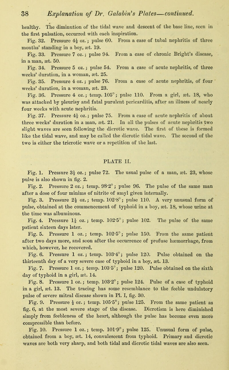 healthy. The diminution of the tidal wave and descent of the base line, seen in the first pulsation, occurred with each inspiration. Fig. 32. Pressure 4| oz.; pulse 60. From a case of tubal nephritis of three months' standing in a boy, set. 19. Fig. 33. Pressure 7 oz.; pulse 94. From a case of chronic Bright's disease, in a man, set. 50. Fig. 34. Pressure 5 oz.; pulse 54. From a case of acute nephritis, of three weeks' duration, in a woman, set. 25. Fig. 35. Pressure 4 oz.; pulse 76. From a case of acute nephritis, of four  weeks' duration, in a woman, set. 23. Fig. 36. Pressure 4 oz.j temp. 105°; pulse 110. From a girl, set. 18, who was attacked by pleurisy and fatal purulent pericarditis, after an illness of nearly four weeks with acute nephritis. Fig. 37. Pressure 4|^ oz.; pulse 75. From a case of acute nephritis of about three weeks' duration in a man, set. 21. In all the pulses of acute nephritis two slight waves are seen following the dicrotic wave. The first of these is formed like the tidal wave, and may be called the dicrotic tidal wave. The second of the two is either the tricrotic wave or a repetition of the last. PLATE II. Fig. 1. Pressure 3i oz.; pulse 72. The usual pulse of a man, set. 23, whose pulse is also shown in fig. 2. Fig. 2. Pressure 2 oz. ,• temp. 98'2°; pulse 96. The pulse of the same man after a dose of four minims of nitrite of amyl given internally. Fig. 3. Pressure 2| oz.; temp. 102*8°; pulse 110. A very unusual form of pulse, -obtained at the commencement of typhoid in a boy, set. 18, whose urine at the time was albuminous. Fig. 4. Pressure 1| oz,; temp. 102*5°; pulse 102. The pulse of the same patient sixteen days later. Fig. 5. Pressure 1 oz.; temp. 102*5°; pulse 150. From the same patient after two days more, and soon after the occurrence of profuse hsemorrhage, from which, however, he recovered. Fig. 6. Pressure 1 oz.; temp. 103*4°; pulse 120. Pulse obtained on the thirteenth day of a very severe case of typhoid in a boy, set. 13. Fig. 7. Pressure 1 oz.; temp. 103-5°; pulse 120. Pulse obtained on the sixth day of typhoid in a girl, set. 14. Fig. 8. Pressure 1 oz.; temp. 103*2°; pulse 124. Pulse of a case of typhoid in a girl, set. 13. The tracing has some resemblance to the feeble undulatory pulse of severe mitral disease shown in PI. I, fig. 30. Fig. 9. Pressure i oz.; temp. 105*5°; pulse 125. From the same patient as fig. 6, at the most severe stage of the disease. Dicrotism is here diminished simply from feebleness of the heart, although the pulse has become even more compressible than before. Fig. 10. Pressure 1 oz.; temp. 101*9°; pulse 125. Unusual form of pulse, obtained from a boy, set. 14, convalescent from typhoid. Primary and dicrotic waves are both very sharp, and both tidal and dicrotic tidal waves are also seen.