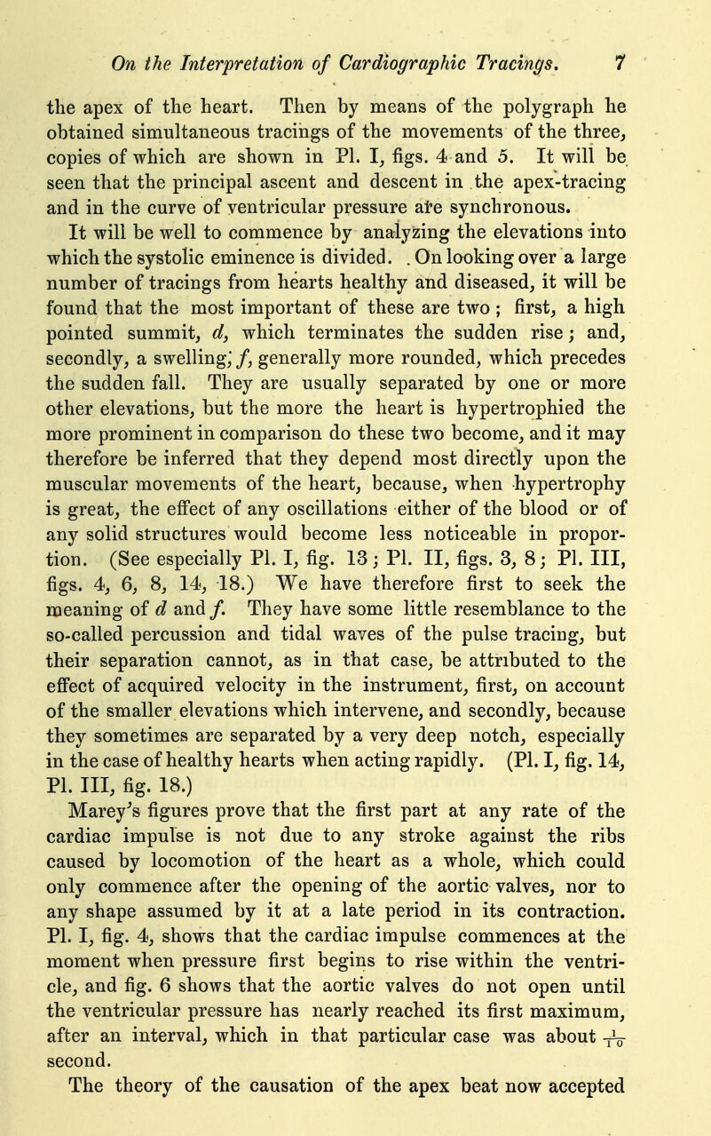 the apex of the heart. Then by means of the polygraph he obtained simultaneous tracings of the movements of the three^ copies of which are shown in PI. figs. 4 and 5. It will be seen that the principal ascent and descent in the apex-tracing and in the curve of ventricular pressure ate synchronous. It will be well to commence by analyzing the elevations into which the systolic eminence is divided. . On looking over a large number of tracings from hearts healthy and diseased, it will be found that the most important of these are two ; first, a high pointed summit, which terminates the sudden rise j and, secondly, a swelling,' /, generally more rounded, which precedes the sudden fall. They are usually separated by one or more other elevations, but the more the heart is hypertrophied the more prominent in comparison do these two become, and it may therefore be inferred that they depend most directly upon the muscular movements of the heart, because, when hypertrophy is great, the effect of any oscillations either of the blood or of any solid structures would become less noticeable in propor- tion. (See especially PI. I, fig. 13; PI. II, figs. 3, 8; PI. Ill, figs. 4, 6, 8, 14, 18.) We have therefore first to seek the meaning of d and /. They have some little resemblance to the so-called percussion and tidal waves of the pulse tracing, but their separation cannot, as in that case, be attributed to the efi'ect of acquired velocity in the instrument, first, on account of the smaller elevations which intervene, and secondly, because they sometimes are separated by a very deep notch, especially in the case of healthy hearts when acting rapidly. (PI. I, fig. 14, PI. Ill, fig. 18.) Marey^s figures prove that the first part at any rate of the cardiac impulse is not due to any stroke against the ribs caused by locomotion of the heart as a whole, which could only commence after the opening of the aortic valves, nor to any shape assumed by it at a late period in its contraction, PI. I, fig. 4, shows that the cardiac impulse commences at the moment when pressure first begins to rise within the ventri- cle, and fig. 6 shows that the aortic valves do not open until the ventricular pressure has nearly reached its first maximum, after an interval, which in that particular case was about -^V second. The theory of the causation of the apex beat now accepted