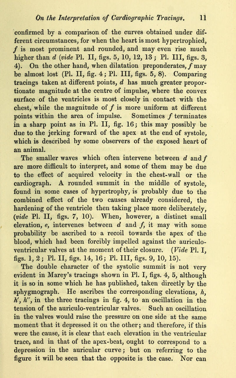 confirmed by a comparison of the curves obtained under dif- ferent circumstances^ for when the heart is most hypertrophied, / is most prominent and rounded^ and may even rise much higher than d [vide PL II, figs. 5, 10, 12, 13; PI. Ill, figs. 3, 4). On the other hand, when dilatation preponderates, / may be almost lost (PL II, fig. 4; PL III, figs. 5, 8). Comparing tracings taken at dificrent points, d has much greater propor- tionate magnitude at the centre of impulse, where the convex surface of the ventricles is most closely in contact with the chest, while the magnitude of / is more uniform at diff'erent points within the area of impulse. Sometimes / terminates in a sharp point as in PL II, fig. 16; this may possibly be due to the jerking forward of the apex at the end of systole, which is described by some observers of the exposed heart of an animal. The smaller waves which often intervene between d and/ are more difficult to interpret, and some of them may be due to the effect of acquired velocity in the chest-wall or the cardiograph. A rounded summit in the middle of systole, found in some cases of hypertrophy, is probably due to the combined effect of the two causes already considered, the hardening of the ventricle then taking place more deliberately, {vide PL II, figs. 7, 10). When, however, a distinct small elevation, e, intervenes between d and /, it may with some probability be ascribed to a recoil towards the apex of the blood, which had been forcibly impelled against the auriculo- ventricular valves at the moment of their closure. {Vide PL I, figs. 1, 3; PL II, figs. 14, 16; PL III, figs. 9, 10, 15). The double character of the systolic summit is not very evident in Marey's tracings shown in PL I, figs. 4, 5, although it is so in some which he has published, taken directly by the sphygmograph. He ascribes the corresponding elevations, h, h'j hj in the three tracings in fig. 4, to an oscillation in the tension of the auriculo-ventricular valves. Such an oscillation in the valves would raise the pressure on one side at the same moment that it depressed it on the other; and therefore, if this were the cause, it is clear that each elevation in the ventricular trace, and in that of the apex-beat, ought to correspond to a depression in the auricular curve; but on referring to the figure it will be seen that the opposite is the case. Nor can