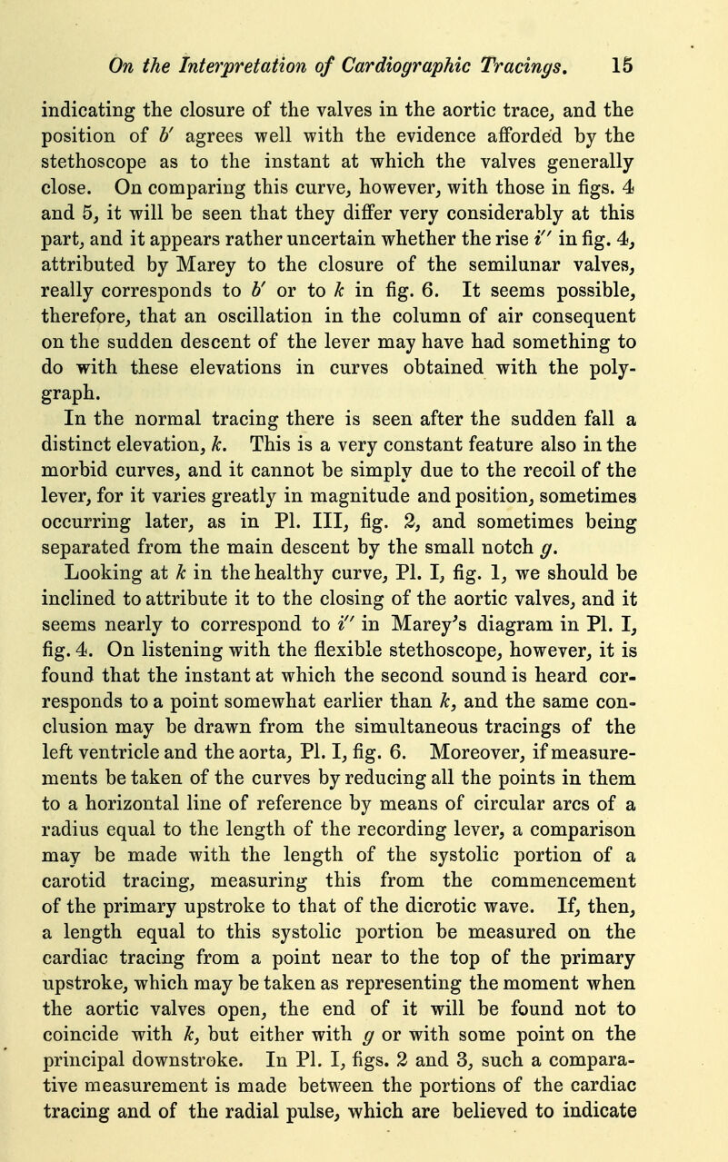 indicating the closure of the valves in the aortic trace, and the position of b' agrees well with the evidence afiPorded by the stethoscope as to the instant at which the valves generally close. On comparing this curve, however, with those in figs. 4 and 5, it will be seen that they differ very considerably at this part, and it appears rather uncertain whether the rise i'' in fig. 4, attributed by Marey to the closure of the semilunar valves, really corresponds to b' or to k in fig. 6. It seems possible, therefore, that an oscillation in the column of air consequent on the sudden descent of the lever may have had something to do with these elevations in curves obtained with the poly- graph. In the normal tracing there is seen after the sudden fall a distinct elevation, k. This is a very constant feature also in the morbid curves, and it cannot be simply due to the recoil of the lever, for it varies greatly in magnitude and position, sometimes occurring later, as in PI. Ill, fig. 3, and sometimes being separated from the main descent by the small notch g. Looking at k in the healthy curve, PI. I, fig. 1, we should be inclined to attribute it to the closing of the aortic valves, and it seems nearly to correspond to i'' in Marey^s diagram in PI. I, fig. 4. On listening with the flexible stethoscope, however, it is found that the instant at which the second sound is heard cor- responds to a point somewhat earlier than k, and the same con- clusion may be drawn from the simultaneous tracings of the left ventricle and the aorta, PI. I, fig. 6. Moreover, if measure- ments be taken of the curves by reducing all the points in them to a horizontal line of reference by means of circular arcs of a radius equal to the length of the recording lever, a comparison may be made with the length of the systolic portion of a carotid tracing, measuring this from the commencement of the primary upstroke to that of the dicrotic wave. If, then, a length equal to this systolic portion be measured on the cardiac tracing from a point near to the top of the primary upstroke, which may be taken as representing the moment when the aortic valves open, the end of it will be found not to coincide with k, but either with g or with some point on the principal downstroke. In PI. I, figs. 2 and 3, such a compara- tive measurement is made betw^een the portions of the cardiac tracing and of the radial pulse, which are believed to indicate
