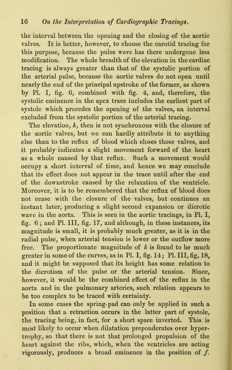 the interval between the opening and the closing of the aortic valves. It is better, however, to choose the carotid tracing for this purpose, because the pulse wave has there undergone less modification. The whole breadth of the elevation in the cardiac tracing is always greater than that of the systolic portion of the arterial pulse, because the aortic valves do not open until nearly the end of the principal upstroke of the former, as shown by PI. I, fig. 6, combined with fig. 4, and, therefore, the systolic eminence in the apex trace includes the earliest part of systole which precedes the opening of the valves, an interval excluded from the systolic portion of the arterial tracing. The elevation, k, then is not synchronous with the closure of the aortic valves, but we can hardly attribute it to anything else than to the reflux of blood which closes those valves, and it probably indicates a slight movement forward of the heart as a whole caused by that reflux. Such a movement would occupy a short interval of time, and hence we may conclude that its eff'ect does not appear in the trace until after the end of the downstroke caused by the relaxation of the ventricle. Moreover, it is to be remembered that the reflux of blood does not cease with the closure of the valves, but continues an instant later, producing a slight second expansion or dicrotic wave in the aorta. This is seen in the aortic tracings, in PI. I, fig. 6 ; and PL III, fig. 17, and although, in these instances, its magnitude is small, it is probably much greater, as it is in the radial pulse, when arterial tension is lower or the outflow more free. The proportionate magnitude of k is found to be much greater in some of the curves, as in PI. I, fig. 14; PI. Ill, fig, 18, and it might be supposed that its height has some relation to the dicrotism of the pulse or the arterial tension. Since, however, it would be the combined eff'ect of the reflux in the aorta and in the pulmonary arteries, such relation appears to be too complex to be traced with certainty. In some cases the spring-pad can only be applied in such a position that a retraction occurs in the latter part of systole, the tracing being, in fact, for a short space inverted. This is most likely to occur when dilatation preponderates over hyper- trophy, so that there is not that prolonged propulsion of the heart against the ribs, which, when the ventricles are acting vigorously, produces a broad eminence in the position of /.