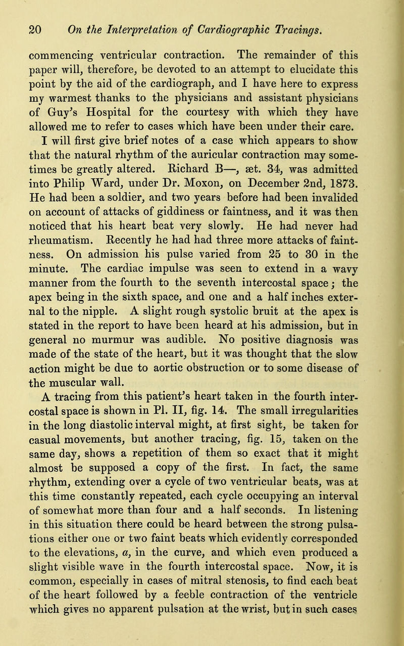 commencing ventricular contraction. The remainder of this paper will^ therefore^ be devoted to an attempt to elucidate this point by the aid of the cardiography and I have here to express my warmest thanks to the physicians and assistant physicians of Guy^s Hospital for the courtesy with which they have allowed me to refer to cases which have been under their care. I will first give brief notes of a case which appears to show that the natural rhythm of the auricular contraction may some- times be greatly altered. Eichard B—, set. 34, was admitted into Philip Ward, under Dr. Moxon, on December 2nd, 1873. He had been a soldier, and two years before had been invalided on account of attacks of giddiness or faintness, and it was then noticed that his heart beat very slowly. He had never had rheumatism. Recently he had had three more attacks of faint- ness. On admission his pulse varied from 25 to 30 in the minute. The cardiac impulse was seen to extend in a wavy manner from the fourth to the seventh intercostal space; the apex being in the sixth space, and one and a half inches exter- nal to the nipple. A slight rough systolic bruit at the apex is stated in the report to have been heard at his admission, but in general no murmur was audible. No positive diagnosis was made of the state of the heart, but it was thought that the slow action might be due to aortic obstruction or to some disease of the muscular wall. A tracing from this patient's heart taken in the fourth inter- costal space is shown in PI. II, fig. 14. The small irregularities in the long diastolic interval might, at first sight, be taken for casual movements, but another tracing, fig. 15, taken on the same day, shows a repetition of them so exact that it might almost be supposed a copy of the first. In fact, the same rhythm, extending over a cycle of two ventricular beats, was at this time constantly repeated, each cycle occupying an interval of somewhat more than four and a half seconds. In listening in this situation there could be heard between the strong pulsa- tions either one or two faint beats which evidently corresponded to the elevations, «, in the curve, and which even produced a slight visible wave in the fourth intercostal space. Now, it is common, especially in cases of mitral stenosis, to find each beat of the heart followed by a feeble contraction of the ventricle which gives no apparent pulsation at the wrist, but in such cases