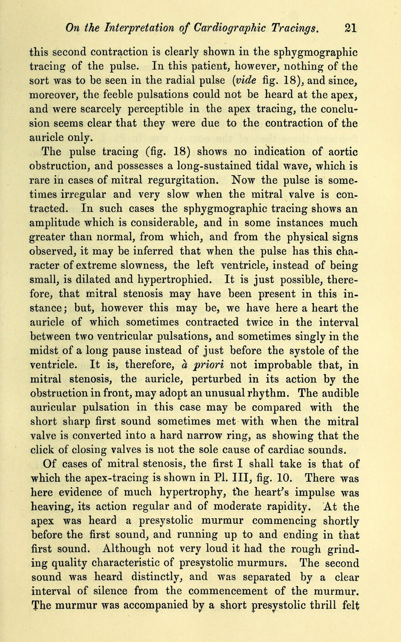 this second contraction is clearly shown in the sphygmographic tracing of the pulse. In this patient, however, nothing of the sort was to be seen in the radial pulse [vide fig. 18), and since, moreover, the feeble pulsations could not be heard at the apex, and were scarcely perceptible in the apex tracing, the conclu- sion seems clear that they were due to the contraction of the auricle only. The pulse tracing (fig. 18) shows no indication of aortic obstruction, and possesses a long-sustained tidal wave, which is rare in cases of mitral regurgitation. Now the pulse is some- times irregular and very slow when the mitral valve is con- tracted. In such cases the sphygmographic tracing shows an amplitude which is considerable, and in some instances much greater than normal, from which, and from the physical signs observed, it may be inferred that when the pulse has this cha- racter of extreme slowness, the left ventricle, instead of being small, is dilated and hypertrophied. It is just possible, there- fore, that mitral stenosis may have been present in this in- stance; but, however this may be, we have here a heart the auricle of which sometimes contracted twice in the interval between two ventricular pulsations, and sometimes singly in the midst of a long pause instead of just before the systole of the ventricle. It is, therefore, a priori not improbable that, in mitral stenosis, the auricle, perturbed in its action by the obstruction in front, may adopt an unusual rhythm. The audible auricular pulsation in this case may be compared with the short sharp first sound sometimes met with when the mitral valve is converted into a hard narrow ring, as showing that the click of closing valves is not the sole cause of cardiac sounds. Of cases of mitral stenosis, the first I shall take is that of which the apex-tracing is shown in PI. Ill, fig. 10. There was here evidence of much hypertrophy, the heart's impulse was heaving, its action regular and of moderate rapidity. At the apex was heard a presystolic murmur commencing shortly before the first sound, and running up to and ending in that first sound. Although not very loud it had the rough grind- ing quality characteristic of presystolic murmurs. The second sound was heard distinctly, and was separated by a clear interval of silence from the commencement of the murmur. The murmur was accompanied by a short presystolic thrill felt