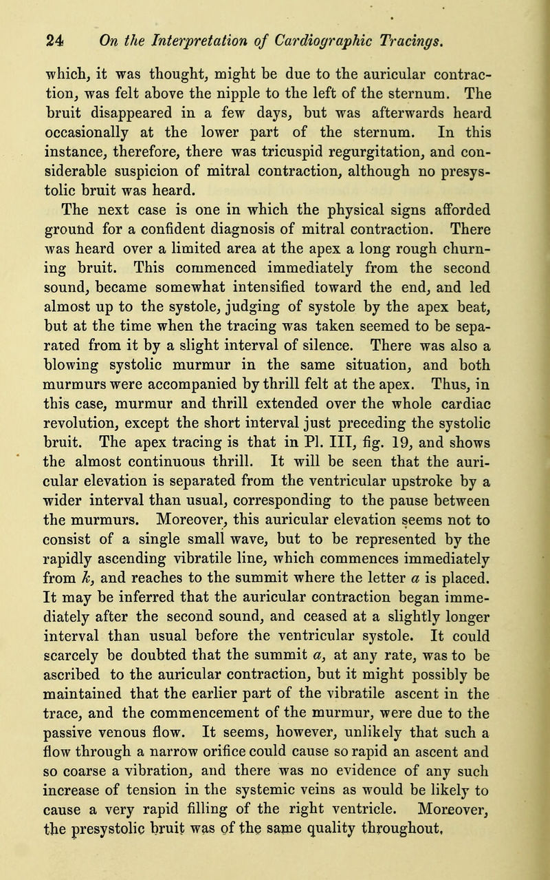 which, it was thought, might be due to the auricular contrac- tion, was felt above the nipple to the left of the sternum. The bruit disappeared in a few days, but was afterwards heard occasionally at the lower part of the sternum. In this instance, therefore, there was tricuspid regurgitation, and con- siderable suspicion of mitral contraction, although no presys- tolic bruit was heard. The next case is one in which the physical signs afforded ground for a confident diagnosis of mitral contraction. There was heard over a limited area at the apex a long rough churn- ing bruit. This commenced immediately from the second sound, became somewhat intensified toward the end, and led almost up to the systole, judging of systole by the apex beat, but at the time when the tracing was taken seemed to be sepa- rated from it by a slight interval of silence. There was also a blowing systolic murmur in the same situation, and both murmurs were accompanied by thrill felt at the apex. Thus, in this case, murmur and thrill extended over the whole cardiac revolution, except the short interval just preceding the systolic bruit. The apex tracing is that in PI. Ill, fig. 19, and shows the almost continuous thrill. It will be seen that the auri- cular elevation is separated from the ventricular upstroke by a wider interval than usual, corresponding to the pause between the murmurs. Moreover, this auricular elevation seems not to consist of a single small wave, but to be represented by the rapidly ascending vibratile line, which commences immediately from kj and reaches to the summit where the letter a is placed. It may be inferred that the auricular contraction began imme- diately after the second sound, and ceased at a slightly longer interval than usual before the ventricular systole. It could scarcely be doubted that the summit a, at any rate, was to be ascribed to the auricular contraction, but it might possibly be maintained that the earlier part of the vibratile ascent in the trace, and the commencement of the murmur, were due to the passive venous flow. It seems, however, unlikely that such a flow through a narrow orifice could cause so rapid an ascent and so coarse a vibration, and there was no evidence of any such increase of tension in the systemic veins as would be likely to cause a very rapid filling of the right ventricle. Mor£over, tbe presystolic bruit was gf the sa?ne quality throughout,