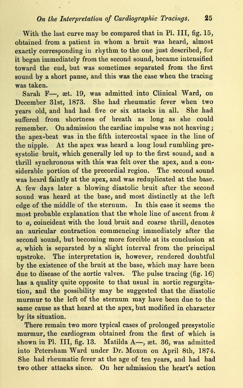 With the last curve may be compared that in PI. Ill, fig. 15, obtained from a patient in whom a bruit was heard, almost exactly corresponding in rhythm to the one just described, for it began immediately from the second sound, became intensified toward the end, but was sometimes separated from the first sound by a short pause, and this was the case when the tracing was taken. Sarah F—, set. 19, was admitted into Clinical Ward, on December 31st, 1873. She had rheumatic fever when two years old, and had had five or six attacks in all. She had suff'ered from shortness of breath as long as she could remember. On admission the cardiac impulse was not heaving; the apex-beat was in the fifth intercostal space in the line of the nipple. At the apex was heard a long loud rumbling pre- systolic bruit, which generally led up to the first sound, and a thrill synchronous with this was felt over the apex, and a con- siderable portion of the precordial region. The second sound was heard faintly at the apex, and was reduplicated at the base. A few days later a blowing diastolic bruit after the second sound was heard at the base, and most distinctly at the left edge of the middle of the sternum. In this case it seems the most probable explanation that the whole line of ascent from k to a, coincident with the loud bruit and coarse thrill, denotes an auricular contraction commencing immediately after the second sound, but becoming more forcible at its conclusion at 05, which is separated by a slight interval from the principal upstroke. The interpretation is, however, rendered doubtful by the existence of the bruit at the base, which may have been due to disease of the aortic valves. The pulse tracing (fig. 16) has a quality quite opposite to that usual in aortic regurgita- tion, and the possibility may be suggested that the diastolic murmur to the left of the sternum may have been due to the same cause as that heard at the apex, but modified in character by its situation. There remain two more typical cases of prolonged presystolic murmur, the cardiogram obtained from the first of which is shown in PI. Ill, fig. 13. Matilda A—, set. 36, was admitted into Petersham Ward under Dr. Moxon on April 8th, 1874. She had rheumatic fever at the age of ten years, and had had two other attacks since. On her admission the heart's action