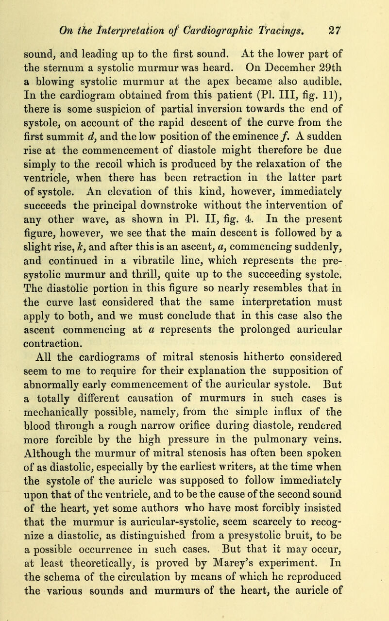 sound_, and leading up to the first sound. At the lower part of the sternum a systolic murmur was heard. On Decemher 29th a blowing systolic murmur at the apex became also audible. In the cardiogram obtained from this patient (PI. Ill, fig. 11), there is some suspicion of partial inversion towards the end of systole, on account of the rapid descent of the curve from the first summit dj and the low position of the eminence /. A sudden rise at the commencement of diastole might therefore be due simply to the recoil which is produced by the relaxation of the ventricle, when there has been retraction in the latter part of systole. An elevation of this kind, however, immediately succeeds the principal downstroke without the intervention of any other wave, as shown in PI. II, fig. 4. In the present figure, however, we see that the main descent is followed by a slight rise, kj and after this is an ascent, «, commencing suddenly, and continued in a vibratile line, which represents the pre- systolic murmur and thrill, quite up to the succeeding systole. The diastolic portion in this figure so nearly resembles that in the curve last considered that the same interpretation must apply to both, and we must conclude that in this case also the ascent commencing at a represents the prolonged auricular contraction. All the cardiograms of mitral stenosis hitherto considered seem to me to require for their explanation the supposition of abnormally early commencement of the auricular systole. But a totally different causation of murmurs in such cases is mechanically possible, namely, from the simple influx of the blood through a rough narrow orifice during diastole, rendered more forcible by the high pressure in the pulmonary veins. Although the murmur of mitral stenosis has often been spoken of as diastolic, especially by the earliest writers, at the time when the systole of the auricle was supposed to follow immediately upon that of the ventricle, and to be the cause of the second sound of the heart, yet some authors who have most forcibly insisted that the murmur is auricular-systolic, seem scarcely to recog- nize a diastolic, as distinguished from a presystolic bruit, to be a possible occurrence in such cases. But that it may occur, at least theoretically, is proved by Marey's experiment. In the schema of the circulation by means of which he reproduced the various sounds and murmurs of the heart, the auricle of