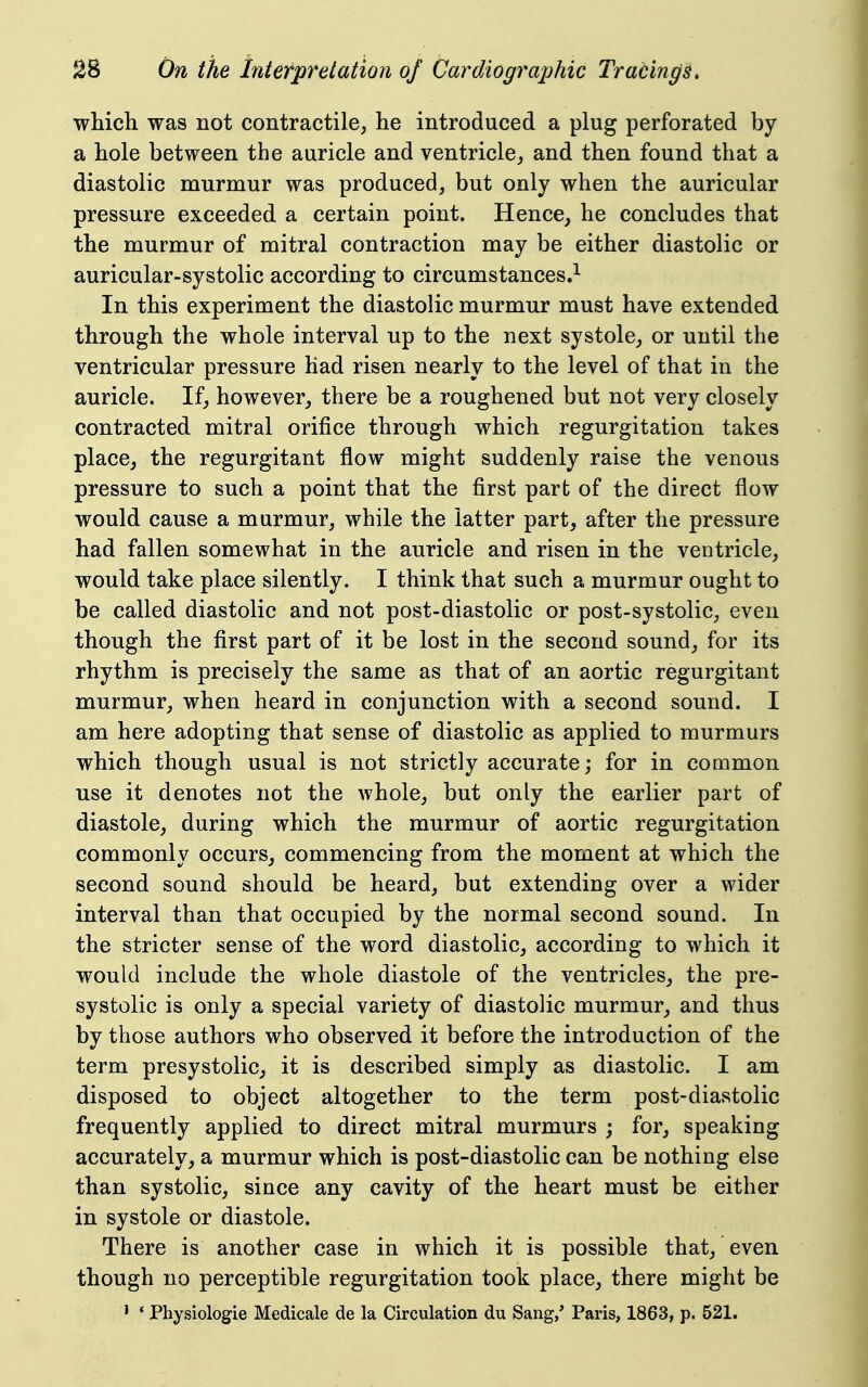 which was not contractile, he introduced a plug perforated by a hole between the auricle and ventricle, and then found that a diastolic murmur was produced, but only when the auricular pressure exceeded a certain point. Hence, he concludes that the murmur of mitral contraction may be either diastolic or auricular-systolic according to circumstances.^ In this experiment the diastolic murmur must have extended through the whole interval up to the next systole, or until the ventricular pressure had risen nearly to the level of that in the auricle. If, however, there be a roughened but not very closely contracted mitral orifice through which regurgitation takes place, the regurgitant flow might suddenly raise the venous pressure to such a point that the first part of the direct flow would cause a murmur, while the latter part, after the pressure had fallen somewhat in the auricle and risen in the ventricle, would take place silently. I think that such a murmur ought to be called diastolic and not post-diastolic or post-systolic, even though the first part of it be lost in the second sound, for its rhythm is precisely the same as that of an aortic regurgitant murmur, when heard in conjunction with a second sound. I am here adopting that sense of diastolic as applied to murmurs which though usual is not strictly accurate; for in common use it denotes not the whole, but only the earlier part of diastole, during which the murmur of aortic regurgitation commonly occurs, commencing from the moment at which the second sound should be heard, but extending over a wider interval than that occupied by the normal second sound. In the stricter sense of the word diastolic, according to which it would include the whole diastole of the ventricles, the pre- systolic is only a special variety of diastolic murmur, and thus by those authors who observed it before the introduction of the term presystolic, it is described simply as diastolic. I am disposed to object altogether to the term post-diastolic frequently applied to direct mitral murmurs ; for, speaking accurately, a murmur which is post-diastolic can be nothing else than systolic, since any cavity of the heart must be either in systole or diastole. There is another case in which it is possible that, even though no perceptible regurgitation took place, there might be ' * Physiologie Medicale de la Circulation du Sang,' Paris, 1863, p. 521.