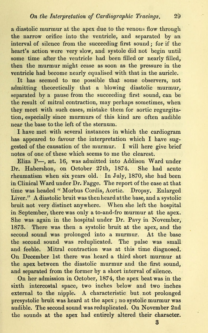 a diastolic murmur at the apex due to the venous flow through the narrow orifice into the ventricle, and separated by an interval of silence from the succeeding first sound j for if the heart's action were very slow, and systole did not begin until some time after the ventricle had been filled or nearly filled, then the murmur might cease as soon as the pressure in the ventricle had become nearly equalised with that in the auricle. It has seemed to me possible that some observers, not admitting theoretically that a blowing diastolic murmur, separated by a pause from the succeeding first sound, can be the result of mitral contraction, may perhaps sometimes, when they meet with such cases, mistake them for aortic regurgita- tion, especially since murmurs of this kind are often audible near the base to the left of the sternum. I have met with several instances in which the cardiogram has appeared to favour the interpretation which I have sug- gested of the causation of the murmur. I will here give brief notes of one of these which seems to me the clearest. Eliza P—, set. 16, was admitted into Addison Ward under Dr. Habershon, on October 27th, 1874. She had acute rheumatism when six years old. In July, 1870, she bad been in Clinical Ward under Dr. Fagge. The report of the case at that time was headed Morbus Cordis, Aortic. Dropsy. Enlarged Liver.^^ A diastolic bruit was thenheard atthe base, and a systolic bruit not very distinct anywhere. When she left the hospital in September, there was only a to-and-fro murmur at the apex. She was again in the hospital under Dr. Pavy in November, 1873. There was then a systolic bruit at the apex, and the second sound was prolonged into a murmur. At the base the second sound was reduplicated. The pulse was small and feeble. Mitral contraction was at this time diagnosed. On December 1st there was heard a third short murmur at the apex between the diastolic murmur and the first sound, and separated from the former by a short interval of silence. On her admission in October, 1874, the apex beat was in the sixth intercostal space, two inches below and two inches external to the nipple. A characteristic but not prolonged presystolic bruit was heard at the apex; no systolic murmur was audible. The second sound was reduplicated. On November 2nd the sounds at the apex had entirely altered their character. 3