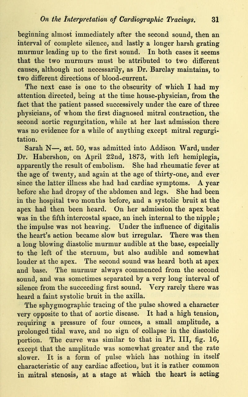 beginning almost immediately after the second sounds then an interval of complete silence^ and lastly a longer harsh grating murmur leading up to the first sound. In both cases it seems that the two murmurs must be attributed to two different causes^ although not necessarily, as Dr. Barclay maintains, to two different directions of blood-current. The next case is one to the obscurity of which I had my attention directed, being at the time house-physician, from the fact that the patient passed successively under the care of three physicians, of whom the first diagnosed mitral contraction, the second aortic regurgitation, while at her last admission there was no evidence for a while of anything except mitral regurgi- tation. Sarah N—, set. 50, was admitted into Addison Ward, under Dr. Habershon, on April 22nd, 1873, with left hemiplegia, apparently the result of embolism. She had rheumatic fever at the age of twenty, and again at the age of thirty-one, and ever since the latter illness she had had cardiac symptoms. A year before she had dropsy of the abdomen and legs. She had been in the hospital two months before, and a systolic bruit at the apex had then been heard. On her admission the apex beat was in the fifth intercostal space, an inch internal to the nipple; the impulse was not heaving. Under the influence of digitalis the heart's action became slow but irregular. There was then a long blowing diastolic murmur audible at the base, especially to the left of the sternum, but also audible and somewhat louder at the apex. The second sound was heard both at apex and base. The murmur always commenced from the second sound, and was sometimes separated by a very long interval of silence from the succeeding first sound. Very rarely there was heard a faint systolic bruit in the axilla. The sphygmographic tracing of the pulse showed a character very opposite to that of aortic disease. It had a high tension, requiring a pressure of four ounces, a small amplitude, a prolonged tidal wave, and no sign of collapse in the diastolic portion. The curve was similar to that in PI. Ill, fig. 16, except that the amplitude was somewhat greater and the rate slower. It is a form of pulse which has nothing in itself characteristic of any cardiac affection, but it is rather common in mitral stenosis, at a stage at which the heart is acting