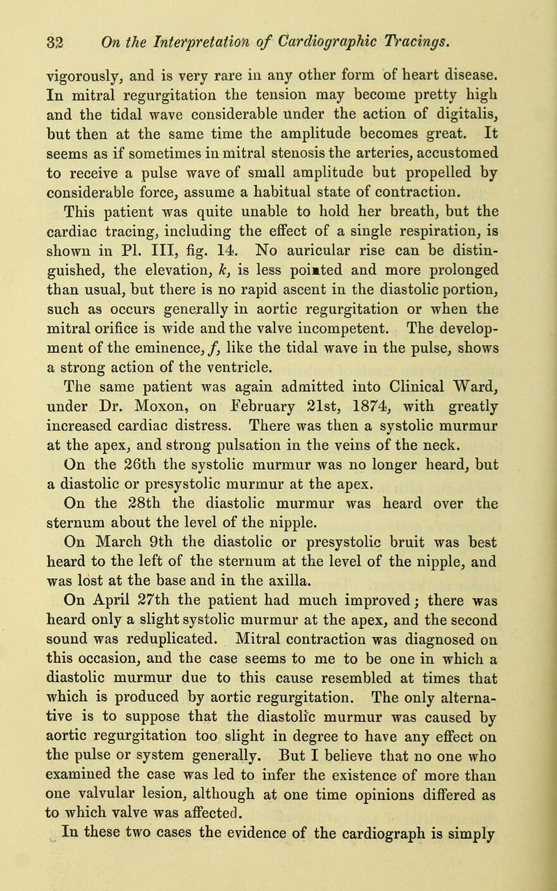 vigorously, and is very rare in any other form of heart disease. In mitral regurgitation the tension may become pretty high and the tidal wave considerable under the action of digitalis, but then at the same time the amplitude becomes great. It seems as if sometimes in mitral stenosis the arteries, accustomed to receive a pulse wave of small amplitude but propelled by considerable force, assume a habitual state of contraction. This patient was quite unable to hold her breath, but the cardiac tracing, including the eflFect of a single respiration, is shown in PI. Ill, fig. 14. No auricular rise can be distin- guished, the elevation, k, is less poi»ted and more prolonged than usual, but there is no rapid ascent in the diastolic portion, such as occurs generally in aortic regurgitation or when the mitral orifice is wide and the valve incompetent. The develop- ment of the eminence, /, like the tidal wave in the pulse, shows a strong action of the ventricle. The same patient was again admitted into Clinical Ward, under Dr. Moxon, on February 21st, 1874, with greatly increased cardiac distress. There was then a systolic murmur at the apex, and strong pulsation in the veins of the neck. On the 26th the systolic murmur was no longer heard, but a diastolic or presystolic murmur at the apex. On the 28th the diastolic murmur was heard over the sternum about the level of the nipple. On March 9th the diastolic or presystolic bruit was best heard to the left of the sternum at the level of the nipple, and was lost at the base and in the axilla. On April 27th the patient had much improved; there was heard only a slight systolic murmur at the apex, and the second sound was reduplicated. Mitral contraction was diagnosed on this occasion, and the case seems to me to be one in which a diastolic murmur due to this cause resembled at times that which is produced by aortic regurgitation. The only alterna- tive is to suppose that the diastolic murmur was caused by aortic regurgitation too slight in degree to have any efi'ect on the pulse or system generally. But I believe that no one who examined the case was led to infer the existence of more than one valvular lesion, although at one time opinions diff'ered as to which valve was afi'ected. In these two cases the evidence of the cardiograph is simply