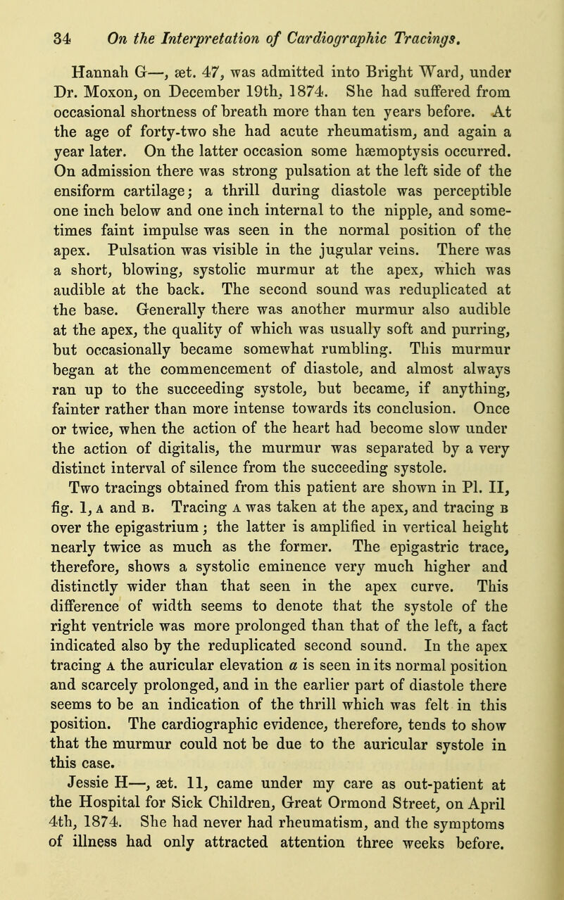 Hannah G—, set. 47^ was admitted into Bright Ward, under Dr. Moxon^ on December 19th. 1874. She had suffered from occasional shortness of breath more than ten years before. At the age of forty-two she had acute rheumatism_, and again a year later. On the latter occasion some haemoptysis occurred. On admission there was strong pulsation at the left side of the ensiform cartilage; a thrill during diastole was perceptible one inch below and one inch internal to the nipple, and some- times faint impulse was seen in the normal position of the apex. Pulsation was visible in the jugular veins. There was a short, blowing, systolic murmur at the apex, which was audible at the back. The second sound was reduplicated at the base. Generally there was another murmur also audible at the apex, the quality of which was usually soft and purring, but occasionally became somewhat rumbling. This murmur began at the commencement of diastole, and almost always ran up to the succeeding systole, but became, if anything, fainter rather than more intense towards its conclusion. Once or twice, when the action of the heart had become slow under the action of digitalis, the murmur was separated by a very distinct interval of silence from the succeeding systole. Two tracings obtained from this patient are shown in PI. II, fig. 1, A and B. Tracing a was taken at the apex, and tracing b over the epigastrium j the latter is amplified in vertical height nearly twice as much as the former. The epigastric trace, therefore, shows a systolic eminence very much higher and distinctly wider than that seen in the apex curve. This difference of width seems to denote that the systole of the right ventricle was more prolonged than that of the left, a fact indicated also by the reduplicated second sound. In the apex tracing a the auricular elevation a is seen in its normal position and scarcely prolonged, and in the earlier part of diastole there seems to be an indication of the thrill which was felt in this position. The cardiographic evidence, therefore, tends to show that the murmur could not be due to the auricular systole in this case. Jessie H—, set. 11, came under my care as out-patient at the Hospital for Sick Children, Great Ormond Street, on April 4th, 1874. She had never had rheumatism, and the symptoms of illness had only attracted attention three weeks before.