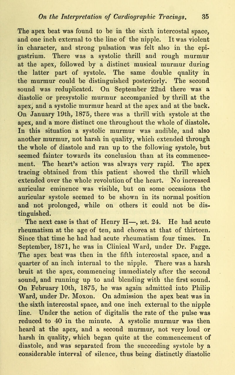 The apex beat was found to be in the sixth intercostal space, and one inch external to the line of the nipple. It was violent in character, and strong pulsation was felt also in the epi- gastrium. There was a systolic thrill and rough murmur at the apex, followed by a distinct musical murmur during the latter part of systole. The same double quality in the murmur could be distinguished posteriorly. The second sound was reduplicated. On September 22nd there was a diastolic or presystolic murmur accompanied by thrill at the apex, and a systolic murmur heard at the apex and at the back. On January 19th, 1875, there was a thrill with systole at the apex^ and a more distinct one throughout the whole of diastole. In this situation a systolic murmur was audible, and also another murmur, not harsh in quality, which extended through the whole of diastole and ran up to the following systole, but seemed fainter towards its conclusion than at its commence- mient. The heart's action was always very rapid. The apex tracing obtained from this patient showed the thrill which extended over the whole revolution of the heart. No increased auricular eminence was visible, but on some occasions the auricular systole seemed to be shown in its normal position and not prolonged, while on others it could not be dis- tinguished. The next case is that of Henry H—, set. 24. He had acute rheumatism at the age of ten, and chorea at that of thirteen. Since that time he had had acute rheumatism four times. In September, 1871, he was in Clinical Ward, under Dr. Fagge. The apex beat was then in the fifth intercostal space, and a quarter of an inch internal to the nipple. There was a harsh bruit at the apex, commencing immediately after the second sound, and running up to and blending with the first sound. On February 10th, 1875, he was again admitted into Philip Ward, under Dr. Moxon. On admission the apex beat was in the sixth intercostal space, and one inch external to the nipple line. Under the action of digitalis the rate of the pulse was reduced to 40 in the minute. A systolic murmur was then heard at the apex, and a second murmur, not very loud or harsh in quality, which began quite at the commencement of diastole, and was separated from the succeeding systole by a considerable interval of silence, thus being distinctly diastolic