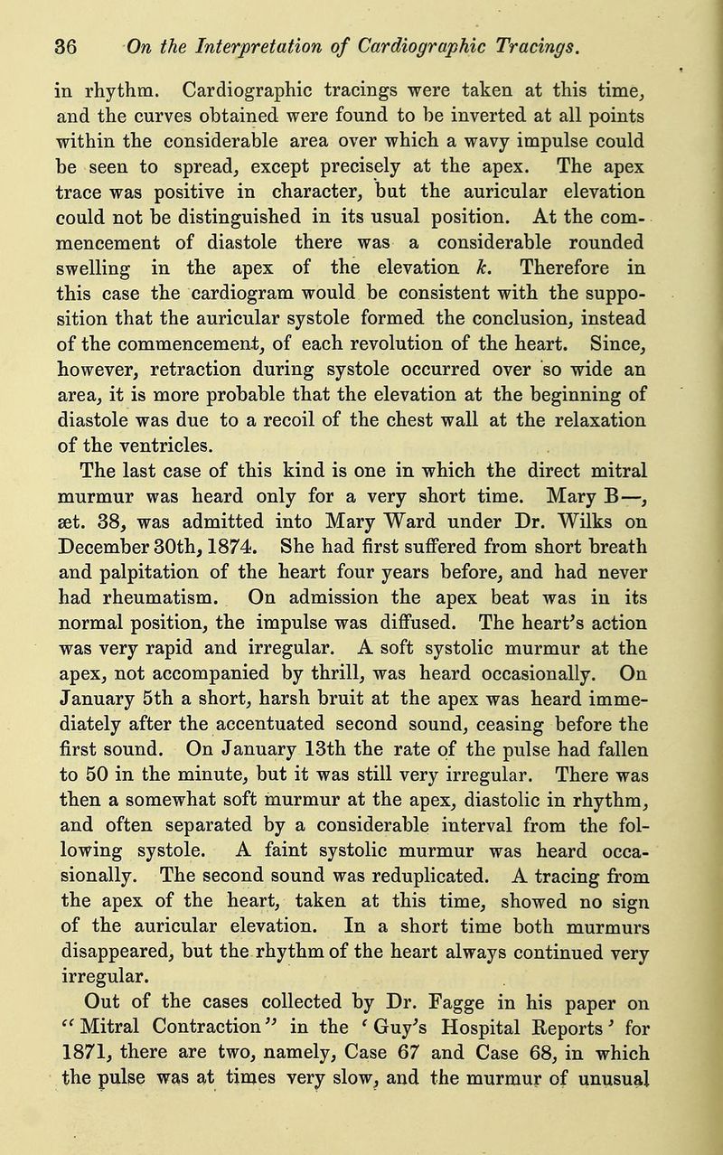 in rhythm. Cardiographic tracings were taken at this time,, and the curves obtained were found to be inverted at all points within the considerable area over which a wavy impulse could be seen to spread, except precisely at the apex. The apex trace was positive in character, but the auricular elevation could not be distinguished in its usual position. At the com- mencement of diastole there was a considerable rounded swelling in the apex of the elevation k. Therefore in this case the cardiogram would be consistent with the suppo- sition that the auricular systole formed the conclusion, instead of the commencement, of each revolution of the heart. Since, however, retraction during systole occurred over so wide an area, it is more probable that the elevation at the beginning of diastole was due to a recoil of the chest wall at the relaxation of the ventricles. The last case of this kind is one in which the direct mitral murmur was heard only for a very short time. Mary B—, set. 38, was admitted into Mary Ward under Dr. Wilks on December 30th, 1874. She had first sufi'ered from short breath and palpitation of the heart four years before, and had never had rheumatism. On admission the apex beat was in its normal position, the impulse was diflPused. The hearths action was very rapid and irregular. A soft systolic murmur at the apex, not accompanied by thrill, was heard occasionally. On January 5th a short, harsh bruit at the apex was heard imme- diately after the accentuated second sound, ceasing before the first sound. On January 13th the rate of the pulse had fallen to 50 in the minute, but it was still very irregular. There was then a somewhat soft murmur at the apex, diastolic in rhythm, and often separated by a considerable interval from the fol- lowing systole. A faint systolic murmur was heard occa- sionally. The second sound was reduplicated. A tracing from the apex of the heart, taken at this time, showed no sign of the auricular elevation. In a short time both murmurs disappeared, but the rhythm of the heart always continued very irregular. Out of the cases collected by Dr. Fagge in his paper on '^Mitral Contraction'^ in the 'Guy's Hospital Reports' for 1871, there are two, namely. Case 67 and Case 68, in which the pube was at times very slow, and the murmur of unusual