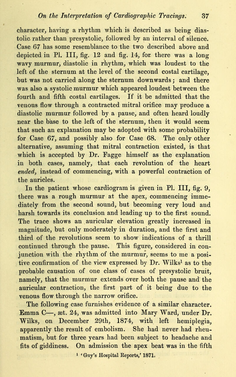 character_, having a rhythm which is described as being dias- tolia rather than presystolic, followed by an interval of silence. Case 67 has some resemblance to the two described above and depicted in PI. Ill, fig. 12 and fig. 14, for there was a long wavy murmur, diastolic in rhythm, which was loudest to the left of the sternum at the level of the second costal cartilage, but was not carried along the sternum downwards; and there was also a systolic murmur which appeared loudest between the fourth and fifth costal cartilages. If it be admitted that the venous flow through a contracted mitral orifice may produce a diastolic murmur followed by a pause, and often heard loudly near the base to the left of the sternum, then it would seem that such an explanation may be adopted with some probability for Case 67, and possibly also for Case 68. The only other alternative, assuming that mitral contraction existed, is that which is accepted by Dr. Fagge himself as the explanation in both cases, namely, that each revolution of the heart ended, instead of commencing, with a powerful contraction of the auricles. In the patient whose cardiogram is given in PI. Ill, fig. 9, there was a rough murmur at the apex, commencing imme- diately from the second sound, but becoming very loud and harsh towards its conclusion and leading up to the first sound. The trace shows an auricular elevation greatly increased in magnitude, but only moderately in duration, and the first and third of the revolutions seem to show indications of a thrill continued through the pause. This figure, considered in con- junction with the rhythm of the murmur, seems to me a posi- tive confirmation of the view expressed by Dr. Wilks^ as to the probable causation of one class of cases of presystolic bruit, namely, that the murmur extends over both the pause and the auricular contraction, the first part of it being due to the venous flow through the narrow oriflce. The following case furnishes evidence of a similar character. Emma C—, set. 24, was admitted into Mary Ward, under Dr. Wilks, on December 29th, 1874, with left hemiplegia, apparently the result of embolism. She had never had rheu- matism, but for three years had been subject to headache and fits of giddiness. On admission the apex beat was in the fifth * * Guy's Hospital Reports,' 1871,