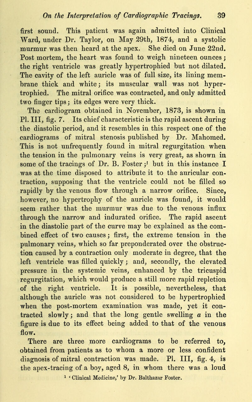 first sound. This patient was again admitted into Clinical Ward, under Dr. Taylor, on May 29thj 1874, and a systolic murmur was then heard at the apex. She died on June 22nd. Post mortem, the heart was found to weigh nineteen ounces j the right ventricle was greatly hypertrophied but not dilated. The cavity of the left auricle was of full size, its lining mem- brane thick and white; its muscular wall was not hyper- trophied. The mitral orifice was contracted, and only admitted two finger tips; its edges were very thick. The cardiogram obtained in November, 1873, is shown in PI. Ill, fig. 7. Its chief characteristic is the rapid ascent during the diastolic period, and it resembles in this respect one of the cardiograms of mitral stenosis published by Dr. Mahomed. This is not unfrequently found in mitral regurgitation when the tension in the pulmonary veins is very great, as shown in some of the tracings of Dr. B. Foster but in this instance I was at the time disposed to attribute it to the auricular con- traction, supposing that the ventricle could not be filled so rapidly by the venous flow through a narrow orifice. Since, however, no hypertrophy of the auricle was found, it would seem rather that the murmur was due to the venous influx through the narrow and indurated orifice. The rapid ascent in the diastolic part of the curve may be explained as the com- bined efifect of two causes; first, the extreme tension in the pulmonary veins, which so far preponderated over the obstruc- tion caused by a contraction only moderate in degree, that the left ventricle was filled quickly; and, secondly, the elevated pressure in the systemic veins, enhanced by the tricuspid regurgitation, which would produce a still more rapid repletion of the right ventricle. It is possible, nevertheless, that although the auricle was not considered to be hypertrophied when the post-mortem examination was made, yet it con- tracted slowly; and that the long gentle swelling a in the figure is due to its eff'ect being added to that of the venous flow. There are three more cardiograms to be referred to, obtained from patients as to whom a more or less confident diagnosis of mitral contraction was made. PI. Ill, fig. 4, is the apex-tracing of a boy, aged 8, in whom there was a loud ^ * Clinical Medicine,' by Dr. Balthazar Foster.