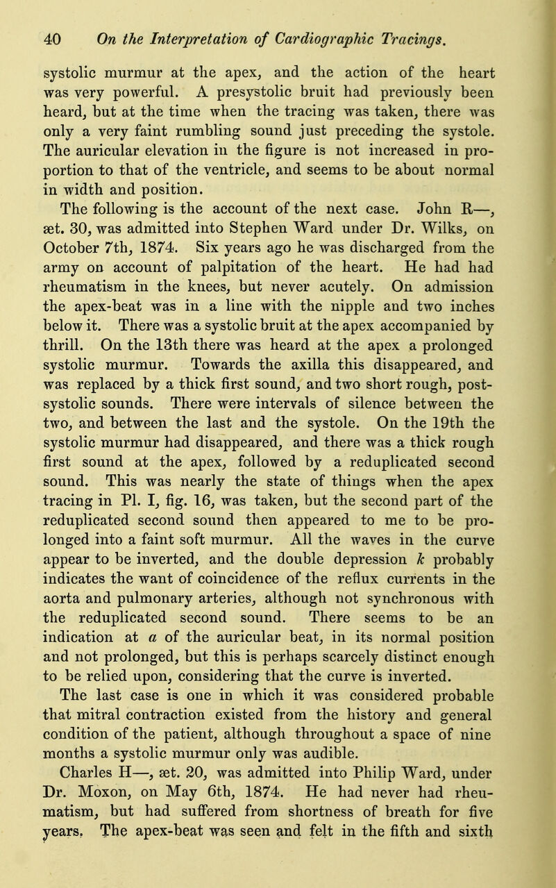 systolic murmur at the apex^ and the action of the heart was very powerful. A presystolic bruit had previously been heard, but at the time when the tracing was taken, there was only a very faint rumbling sound just preceding the systole. The auricular elevation in the figure is not increased in pro- portion to that of the ventricle, and seems to be about normal in width and position. The following is the account of the next case. John R—, set. 30, was admitted into Stephen Ward under Dr. Wilks, on October 7th, 1874. Six years ago he was discharged from the army on account of palpitation of the heart. He had had rheumatism in the knees, but never acutely. On admission the apex-beat was in a line with the nipple and two inches below it. There was a systolic bruit at the apex accompanied by thrill. On the 13th there was heard at the apex a prolonged systolic murmur. Towards the axilla this disappeared, and was replaced by a thick first sound, and two short rough, post- systolic sounds. There were intervals of silence between the two, and between the last and the systole. On the 19th the systolic murmur had disappeared, and there was a thick rough first sound at the apex, followed by a reduplicated second sound. This was nearly the state of things when the apex tracing in PI. I, fig. 16, was taken, but the second part of the reduplicated second sound then appeared to me to be pro- longed into a faint soft murmur. All the waves in the curve appear to be inverted, and the double depression k probably indicates the want of coincidence of the reflux currents in the aorta and pulmonary arteries, although not synchronous with the reduplicated second sound. There seems to be an indication at a of the auricular beat, in its normal position and not prolonged, but this is perhaps scarcely distinct enough to be relied upon, considering that the curve is inverted. The last case is one in which it was considered probable that mitral contraction existed from the history and general condition of the patient, although throughout a space of nine months a systolic murmur only was audible. Charles H—, set. 20, was admitted into Philip Ward, under Dr. Moxon, on May 6th, 1874. He had never had rheu- matism, but had sufi'ered from shortness of breath for five years. The apex-beat was seen ^nd felt in the fifth and sixth