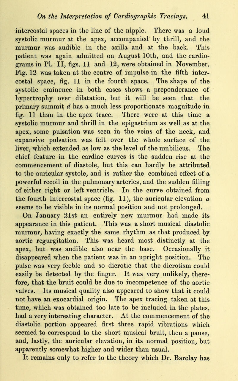 intercostal spaces in the line of the nipple. There was a loud systolic murmur at the apex, accompanied by thrill_, and the murmur was audible in the axilla and at the back. This patient was again admitted on August 10th, and the cardio- grams in PL II, figs. 11 and 13, were obtained in November. Fig. 13 was taken at the centre of impulse in the fifth inter- costal space, fig. 11 in the fourth space. The shape of the systolic eminence in both cases shows a preponderance of hypertrophy over dilatation, but it will be seen that the primary summit d has a much less proportionate magnitude in fig. 11 than in the apex trace. There were at this time a systolic murmur and thrill in the epigastrium as well as at the apex, some pulsation was seen in the veins of the neck, and expansive pulsation was felt over the whole surface of the liver, which extended as low as the level of the umbilicus. The chief feature in the cardiac curves is the sudden rise at the commencement of diastole, but this can hardly be attributed to the auricular systole, and is rather the combined effect of a powerful recoil in the pulmonary arteries, and the sudden filling of either right or left ventricle. In the curve obtained from the fourth intercostal space (fig. 11), the auricular elevation a seems to be visible in its normal position and not prolonged. On January 31st an entirely new murmur had made its appearance in this patient. This was a short musical diastolic murmur, having exactly the same rhythm as that produced by aortic regurgitation. This was heard most distinctly at the apex, but was audible also near the base. Occasionally it disappeared when the patient was in an upright position. The pulse was very feeble and so dicrotic that the dicrotism could easily be detected by the finger. It was very unlikely, there- fore, that the bruit could be due to incompetence of the aortic valves. Its musical quality also appeared to show that it could not have an exocardial origin. The apex tracing taken at this time, which was obtained too late to be included in the plates, had a very interesting character. At the commencement of the diastolic portion appeared first three rapid vibrations which seemed to correspond to the short musical bruit, then a pause, and, lastly, the auricular elevation, in its normal position, but apparently somewhat higher and wider than usual. It remains only to refer to the theory which Dr. Barclay has