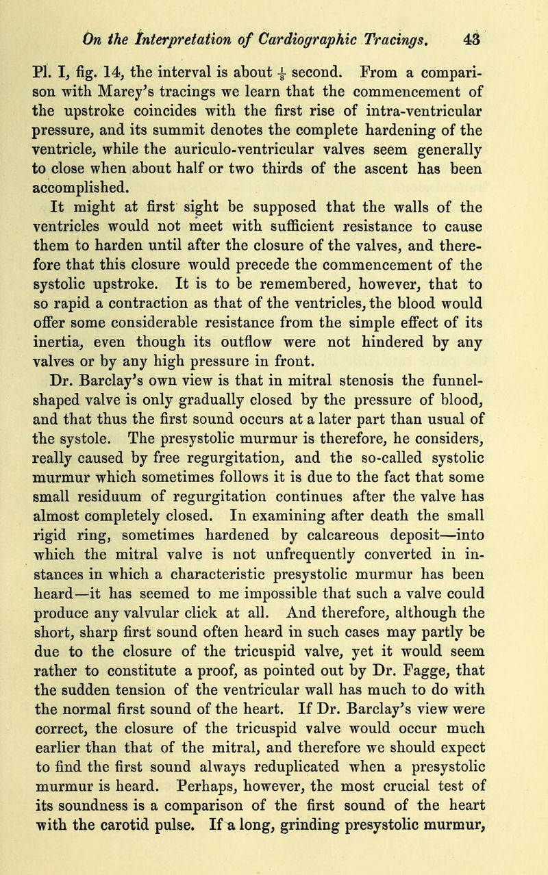 PI. I, fig. 14j the interval is about \ second. From a compari- son with Marey^s tracings we learn that the commencement of the upstroke coincides with the first rise of intra-ventricular pressure, and its summit denotes the complete hardening of the ventricle, while the auriculo-ventricular valves seem generally to close when about half or two thirds of the ascent has been accomplished. It might at first sight be supposed that the walls of the ventricles would not meet with sufiicient resistance to cause them to harden until after the closure of the valves, and there- fore that this closure would precede the commencement of the systolic upstroke. It is to be remembered, however, that to so rapid a contraction as that of the ventricles, the blood would ofi'er some considerable resistance from the simple efi*ect of its inertia, even though its outflow were not hindered by any valves or by any high pressure in front. Dr. Barclay's own view is that in mitral stenosis the funnel- shaped valve is only gradually closed by the pressure of blood, and that thus the first sound occurs at a later part than usual of the systole. The presystolic murmur is therefore, he considers, really caused by free regurgitation, and the so-called systolic murmur which sometimes follows it is due to the fact that some small residuum of regurgitation continues after the valve has almost completely closed. In examining after death the small rigid ring, sometimes hardened by calcareous deposit—into which the mitral valve is not unfrequently converted in in- stances in which a characteristic presystolic murmur has been heard—it has seemed to me impossible that such a valve could produce any valvular click at all. And therefore, although the short, sharp first sound often heard in such cases may partly be due to the closure of the tricuspid valve, yet it would seem rather to constitute a proof, as pointed out by Dr. Fagge, that the sudden tension of the ventricular wall has much to do with the normal first sound of the heart. If Dr. Barclay's view were correct, the closure of the tricuspid valve would occur much earlier than that of the mitral, and therefore we should expect to find the first sound always reduplicated when a presystolic murmur is heard. Perhaps, however, the most crucial test of its soundness is a comparison of the first sound of the heart with the carotid pulse. If u long, grinding presystolic murmur,