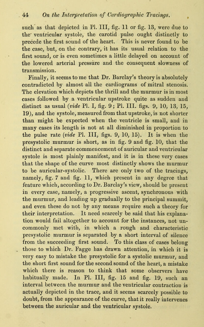 such as that depicted in PL III^ fig. 11 or fig. 13, were due to the' ventricular systole, the carotid pulse ought distinctly to precede the first sound of the heart. This is never found to be the case, but^ on the contrary, it has its usual relation to the first sound,, or is even sometimes a little delayed on account of the lowered arterial pressure and the consequent slowness of transmission. Finally^ it seems to me that Dr. Barclay's theory is absolutely contradicted by almost all the cardiograms of mitral stenosis. The elevation which depicts the thrill and the murmur is in most cases followed by a ventricular upstroke quite as sudden and distinct as usual (vide PI. I, fig. 9; PI. III. figs. 9, 10, 13, 15, 19), and the systole, measured from that upstroke, is not shorter than might be expected when the ventricle is small, and in many cases its length is not at all diminished in proportion to the pulse rate {vide PI. Ill, figs. 9, 10, 15). It is when the presystolic murmur is short, as in fig. 9 and fig. 10, that the distinct and separate commencement of auricular and ventricular systole is most plainly manifest, and it is in these very cases that the shape of the curve most distinctly shows the murmur to be auricular-systolic. There are only two of the tracings, namely, fig. 7 and fig. 11, which present in any degree that feature which, according to Dr. Barclay's view, should be present in every case, namely, a progressive ascent, synchronous with the murmur, and leading up gradually to the principal summit, and even these do not by any means require such a theory for their interpretation. It need scarcely be said that his explana- tion would fail altogether to account for the instances, not un- commonly met with, in which a rough and characteristic presystolic murmur is separated by a short interval of silence from the succeeding first sound. To this class of cases belong those to which Dr. Tagge has drawn attention, in which it is very easy to mistake the presystolic for a systolic murmur, and the short first sound for the second sound of the heart, a mistake which there is reason to think that some observers have habitually made. In PI. Ill, fig. 15 and fig. 19, such an interval between the murmur and the ventricular contraction is actually depicted in the trace, and it seems scarcely possible to doubt, from the appearance of the curve, that it really intervenes between the auricular and the ventricular systole.