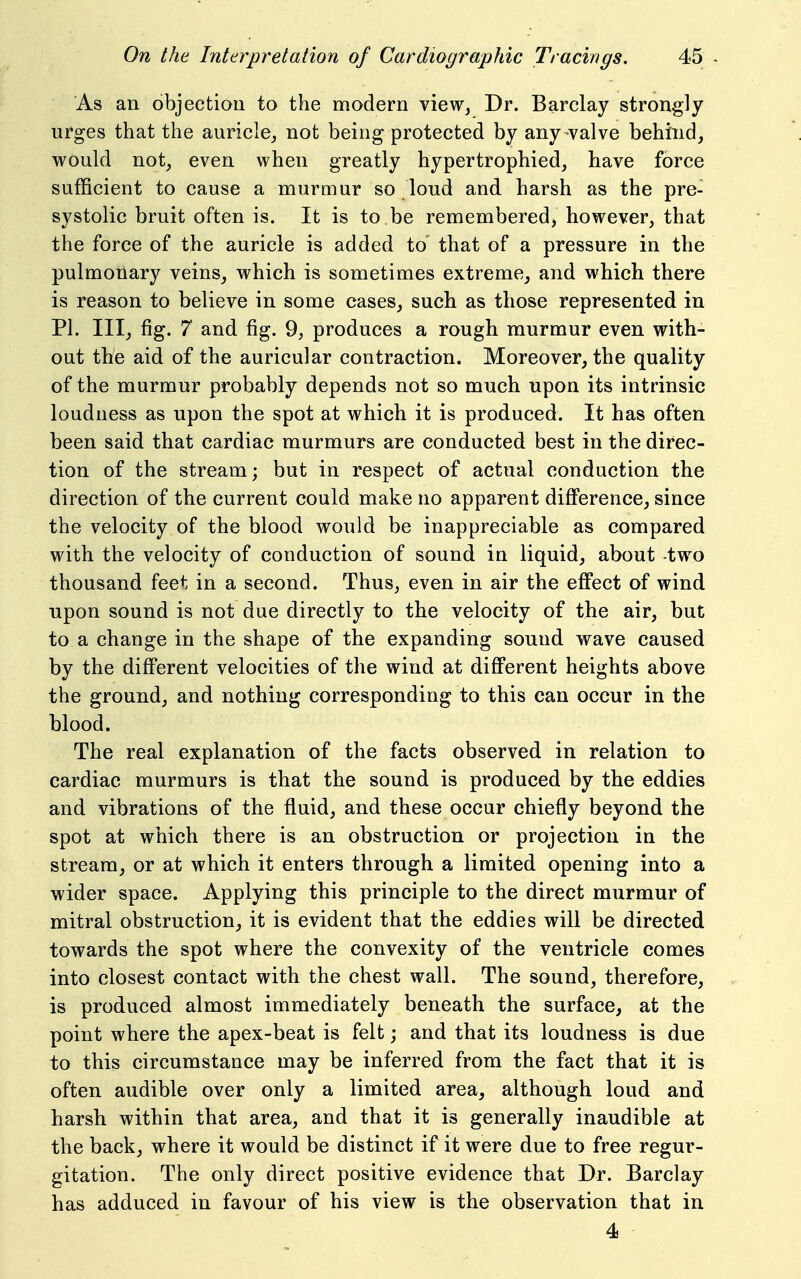 As an objection to the modern view. Dr. Barclay strongly urges that the auricle^ not being protected by any valve behind, would not, even when greatly hypertrophied, have force sufficient to cause a murmur so loud and harsh as the pre- systolic bruit often is. It is to be remembered, however, that the force of the auricle is added to that of a pressure in the pulmonary veins, which is sometimes extreme, and which there is reason to believe in some cases, such as those represented in PI. Ill, fig. 7 and fig. 9, produces a rough murmur even with- out the aid of the auricular contraction. Moreover, the quality of the murmur probably depends not so much upon its intrinsic loudness as upon the spot at which it is produced. It has often been said that cardiac murmurs are conducted best in the direc- tion of the stream; but in respect of actual conduction the direction of the current could make no apparent difference, since the velocity of the blood would be inappreciable as compared with the velocity of conduction of sound in liquid, about -two thousand feet in a second. Thus, even in air the effect of wind upon sound is not due directly to the velocity of the air, but to a change in the shape of the expanding sound wave caused by the different velocities of the wind at difiPerent heights above the ground, and nothing corresponding to this can occur in the blood. The real explanation of the facts observed in relation to cardiac murmurs is that the sound is produced by the eddies and vibrations of the fluid, and these occur chiefly beyond the spot at which there is an obstruction or projection in the stream, or at which it enters through a limited opening into a wider space. Applying this principle to the direct murmur of mitral obstruction, it is evident that the eddies will be directed towards the spot where the convexity of the ventricle comes into closest contact with the chest wall. The sound, therefore, is produced almost immediately beneath the surface, at the point where the apex-beat is felt; and that its loudness is due to this circumstance may be inferred from the fact that it is often audible over only a limited area, although loud and harsh within that area, and that it is generally inaudible at the back, where it would be distinct if it were due to free regur- gitation. The only direct positive evidence that Dr. Barclay has adduced in favour of his view is the observation that in 4