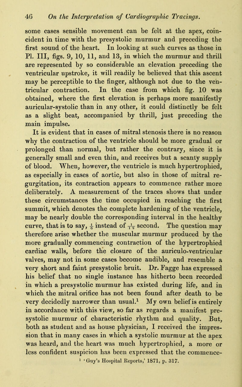 some cases sensible movement can be felt at the apex, coin- cident in time witb the presystolic murmur and preceding the first sound of the heart. In looking at such curves as those in PI. Ill, figs. 9, 10, 11, and 13, in which the murmur and thrill are represented by so considerable an elevation preceding the ventricular upstroke, it will readily be believed that this ascent may be perceptible to the finger, although not due to the ven- tricular contraction. In the case from which fig. 10 was obtained, where the first elevation is perhaps more manifestly auricular-systolic than in any other, it could distinctly be felt as a slight beat, accompanied by thrill, just preceding the main impulse. It is evident that in cases of mitral stenosis there is no reason why the contraction of the ventricle should be more gradual or prolonged than normal, but rather the contrary, since it is generally small and even thin, and receives but a scanty supply of blood. When, however, the ventricle is much hypertrophied, as especially in cases of aortic, but also in those of mitral re- gurgitation, its contraction appears to commence rather more deliberately. A measurement of the traces shows that under these circumstances the time occupied in reaching the first summit, which denotes the complete hardening of the ventricle, may be nearly double the corresponding interval in the healthy curve, that is to say, \ instead of yV second. The question may therefore arise whether the muscular murmur produced by the more gradually commencing contraction of the hypertrophied cardiac walls, before the closure of the auriculo-ventricular valves, may not in some cases become audible, and resemble a very short and faint presystolic bruit. Dr. Fagge has expressed his belief that no single instance has hitherto been recorded in which a presystolic murmur has existed during life, and in which the mitral orifice has not been found after death to be very decidedly narrower than usual.^ My own belief is entirely in accordance with this view, so far as regards a manifest pre- systolic murmur of characteristic rhythm and quality. But, both as student and as house physician, I received the impres- sion that in many cases in which a systolic murmur at the apex was heard, and the heart was much hypertrophied, a more or less confident suspicion has been expressed that the commence- 1 'Guy's Hospital Reports,' 1871, p. 317.