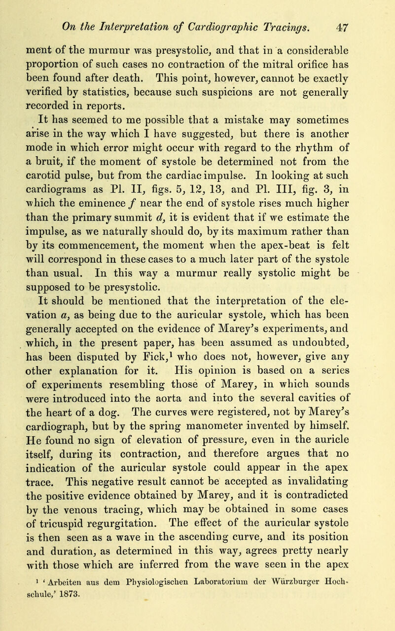 ment of tlie murmur was presystolic^ and that in a considerable proportion of such cases no contraction of the mitral orifice has been found after death. This pointy however_, cannot be exactly verified by statistics, because such suspicions are not generally recorded in reports. It has seemed to me possible that a mistake may sometimes arise in the way which I have suggested_, but there is another mode in which error might occur with regard to the rhythm of a bruit, if the moment of systole be determined not from the carotid pulse, but from the cardiac impulse. In looking at such cardiograms as PI. II, figs. 5, 12, 13, and PL III, fig. 3, in which the eminence / near the end of systole rises much higher than the primary summit d, it is evident that if we estimate the impulse, as we naturally should do, by its maximum rather than by its commencement, the moment when the apex-beat is felt will correspond in these cases to a mu-ch later part of the systole than usual. In this way a murmur really systolic might be supposed to be presystolic. It should be mentioned that the interpretation of the ele- vation «, as being due to the auricular systole, which has been generally accepted on the evidence of Marey^s experiments, and which, in the present paper, has been assumed as undoubted, has been disputed by Fick,^ who does not, however, give any other explanation for it. His opinion is based on a series of experiments resembling those of Marey, in which sounds were introduced into the aorta and into the several cavities of the heart of a dog. The curves were registered, not by Marey's cardiograph, but by the spring manometer invented by himself. He found no sign of elevation of pressure, even in the auricle itself, during its contraction, and therefore argues that no indication of the auricular systole could appear in the apex trace. This negative result cannot be accepted as invalidating the positive evidence obtained by Marey, and it is contradicted by the venous tracing, which may be obtained in some cases of tricuspid regurgitation. The efiPect of the auricular systole is then seen as a wave in the ascending curve, and its position and duration, as determined in this way, agrees pretty nearly with those which are inferred from the wave seen in the apex 1 * Arbeiten aus dem Pbysiologischen Laboratorium der Wiirzburger Hoch' scbule/ 1873.