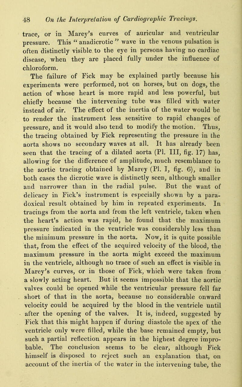 trace^ or in Marey^s curves of auricular and ventricular pressure. This  anadicrotic  wave in the venous pulsation is often distinctly visible to the eye in persons having no cardiac disease, vv^hen they are placed fully under the influence of chloroform. The failure of Tick may be explained partly because his experiments were performed, not on horses, but on dogs, the action of whose heart is more rapid and less powerful, but chiefly because the intervening tube was filled with water instead of air. The effect of the inertia of the water would be to render the instrument less sensitive to rapid changes of pressure, and it would also tend to modify the motion. Thus, the tracing obtained by Fick representing the pressure in the aorta shows no secondary waves at all. It has already been seen that the tracing of a dilated aorta (PI. Ill, fig. 17) has, allowing for the difference of amplitude, much resemblance to the aortic tracing obtained by Marey (PI. T, fig. 6), and in both cases the dicrotic wave is distinctly seen, although smaller and narrower than in the radial pulse. But the want of delicacy in Eick's instrument is especially shown by a para- doxical result obtained by him in repeated experiments. In tracings from the aorta and from the left ventricle, taken when the heart's action was rapid, he found that the maximum pressure indicated in the ventricle was considerably less than the minimum pressure in the aorta. Now, it is quite possible that, from the effect of the acquired velocity of the blood, the maximum pressure in the aorta might exceed the maximum in the ventricle, although no trace of such an effect is visible in Marey's curves, or in those of Pick, which were taken from a slowly acting heart. But it seems impossible that the aortic valves could be opened while the ventricular pressure fell far short of that in the aorta, because no considerable onward velocity could be acquired by the blood in the ventricle until after the opening of the valves. It is, indeed, suggested by Pick that this might happen if during diastole the apex of the ventricle only were filled, while the base remained empty, but such a partial reflection appears in the highest degree impro- bable. The conclusion seems to be clear, although Pick himself is disposed to reject such an explanation that, on account of the inertia of the water in the intervening tube, the