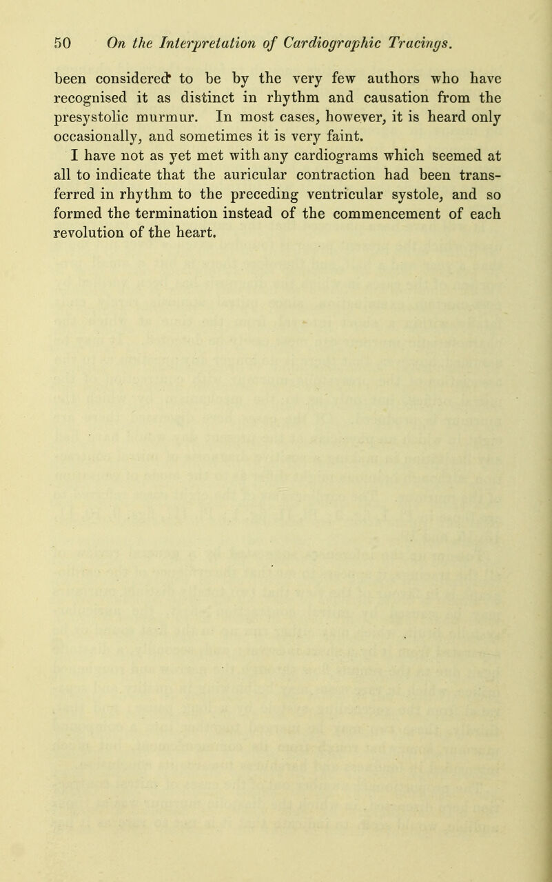 been considered* to be by the very few authors who have recognised it as distinct in rhythm and causation from the presystolic murmur. In most cases, however, it is heard only occasionally, and sometimes it is very faint. I have not as yet met with any cardiograms which seemed at all to indicate that the auricular contraction had been trans- ferred in rhythm to the preceding ventricular systole, and so formed the termination instead of the commencement of each revolution of the heart.