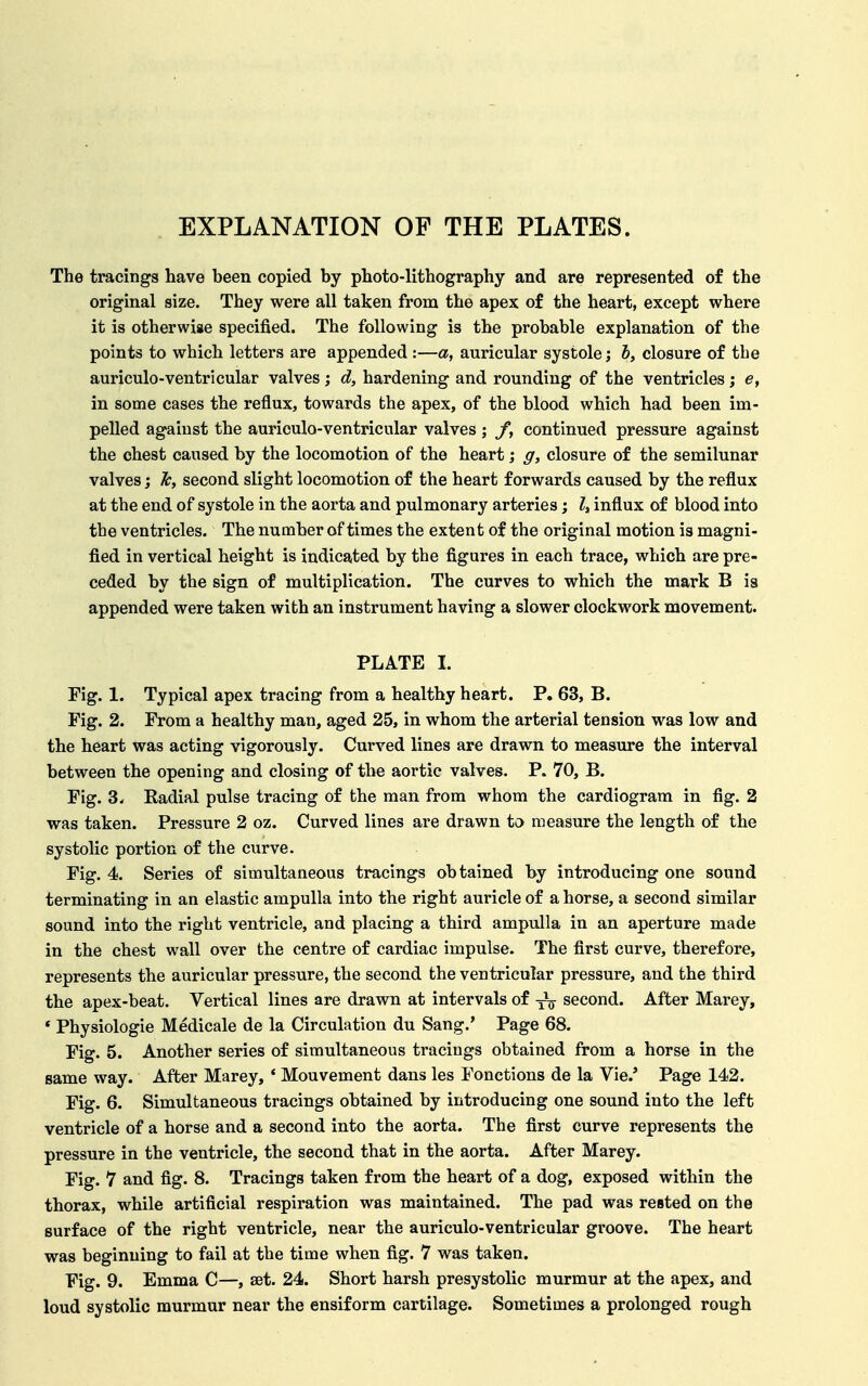EXPLANATION OF THE PLATES. The tracings have been copied by photo-lithography and are represented of the original size. They were all taken from the apex of the heart, except where it is otherwise specified. The following is the probable explanation of the points to which letters are appended:—a, auricular systole; i, closure of the auriculo-ventricular valves; d, hardening and rounding of the ventricles; e, in some cases the reflux, towards the apex, of the blood which had been im- pelled against the auriculo-ventricular valves; f, continued pressure against the chest caused by the locomotion of the heart; g, closure of the semilunar valves; Jc, second slight locomotion of the heart forwards caused by the reflux at the end of systole in the aorta and pulmonary arteries; Z, influx of blood into the ventricles. The number of times the extent of the original motion is magni- fied in vertical height is indicated by the figures in each trace, which are pre- ceded by the sign of multiplication. The curves to which the mark B is appended were taken with an instrument having a slower clockwork movement. PLATE I. Fig. 1. Typical apex tracing from a healthy heart. P. 63, B. Fig. 2. From a healthy man, aged 25, in whom the arterial tension was low and the heart was acting vigorously. Curved lines are drawn to measure the interval between the opening and closing of the aortic valves. P. 70, B. Fig. 3. Radial pulse tracing of the man from whom the cardiogram in fig. 2 was taken. Pressure 2 oz. Curved lines are drawn to measure the length of the systolic portion of the curve. Fig. 4. Series of simultaneous tracings obtained by introducing one sound terminating in an elastic ampulla into the right auricle of a horse, a second similar sound into the right ventricle, and placing a third ampulla in an aperture made in the chest wall over the centre of cardiac impulse. The first curve, therefore, represents the auricular pressure, the second the ventricular pressure, and the third the apex-beat. Vertical lines are drawn at intervals of second. After Marey, * Physiologic Medicale de la Circulation du Sang.' Page 68. Fig. 5. Another series of simultaneous tracings obtained from a horse in the same way. After Marey, * Mouvement dans les Fonctions de la Vie.' Page 142. Fig. 6. Simultaneous tracings obtained by introducing one sound into the left ventricle of a horse and a second into the aorta. The first curve represents the pressure in the ventricle, the second that in the aorta. After Marey. Fig. 7 and fig. 8. Tracings taken from the heart of a dog, exposed within the thorax, while artificial respiration was maintained. The pad was rested on the surface of the right ventricle, near the auriculo-ventricular groove. The heart was beginning to fail at the time when fig. 7 was taken. Fig. 9. Emma C—, set. 24. Short harsh presystolic murmur at the apex, and loud systolic murmur near the ensiform cartilage. Sometimes a prolonged rough