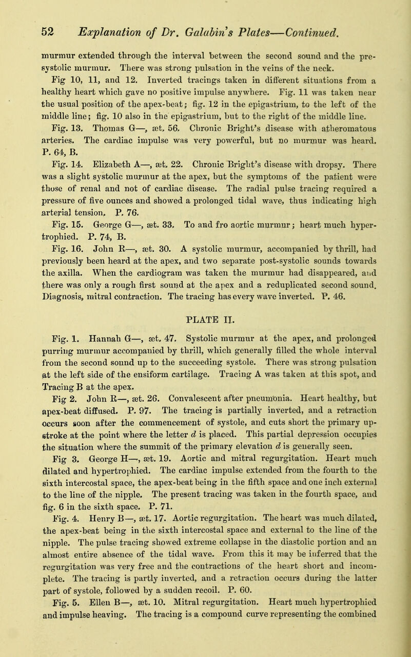 murmur extended through the interval between the second sound and the pre- systolic murmur. There was strong pulsation in the veins of the neck. Fig 10, 11, and 12. Inverted tracings taken in different situations from a healthy heart which gave no positive impulse anywhere. Fig. 11 was taken near the usual position of the apex-beat; fig. 12 in the epigastrium, to the left of the middle line; fig. 10 also in the epigastrium, but to the right of the middle line. Fig. 13. Thomas G—, set, 56. Cbronic Bright's disease with atheromatous arteries. The cardiac impulse was very powerful, but no murmur was heard. P. 64, B. Fig. 14. Elizabeth A—, set. 22. Chronic Bright's disease with dropsy. There was a slight systolic murmur at the apex, but the symptoms of the patient were those of renal and not of cardiac disease. The radial pulse tracing required a pressure of five ounces and showed a prolonged tidal wave, thus indicating high arterial tension, P. 76. Fig. 15. George G—, eet. 33. To and fro aortic murmur; heart much hyper- trophied. P. 74, B. Fig. 16. John R—, set. 30. A systolic murmur, accompanied by thrill, had previously been heard at the apex, and two separate post-systolic sounds towards the axilla. When the cardiogram was taken the murmur had disappeai-ed, and there was only a rough first sound at the apex and a reduplicated second sound. Diagnosis, mitral contraction. The tracing has every wave inverted. P. 46. PLATE II. Fig. 1. Hannah G—, set. 47. Systolic murmur at the apex, and prolonged purring murmur accompanied by thrill, which generally filled the whole interval from the second sound up to the succeeding systole. There was strong pulsation at the left side of the ensiform cartilage. Tracing A was taken at this spot, and Tracing B at the apex. Fig 2. John R—, set. 26. Convalescent after pneum'onia. Heart healthy, but apex-beat diffused. P. 97. The tracing is partially inverted, and a retraction occurs soon after the commencement of systole, and cuts short the primary up- stroke at the point where the letter d is placed. This partial depression occupies the situation where the summit of the primary elevation d is generally seen. Fig 3. George H—set. 19. Aortic and mitral regurgitation. Heart much dilated and hypertrophied. The cardiac impulse extended from the fourth to the sixth intercostal space, the apex-beat being in the fifth space and one inch external to the line of the nipple. The present tracing was taken in the fourth space, and fig. 6 in the sixth space. P. 71. Fig. 4. Henry B—, set. 17. Aortic regurgitation. The heart was much dilated, the apex-beat being in the sixth intercostal space and external to the line of the nipple. The pulse tracing showed extreme collapse in the diastolic portion and an almost entire absence of the tidal wave. From this it may be inferred that the regurgitation was very free and the contractions of the heart short and incom- plete. The tracing is partly inverted, and a retraction occurs during the latter part of systole, followed by a sudden recoil. P. 60. Fig. 5. Ellen B—, set. 10. Mitral regurgitation. Heart much hypertrophied and impulse heaving. The tracing is a compound curve representing the combined