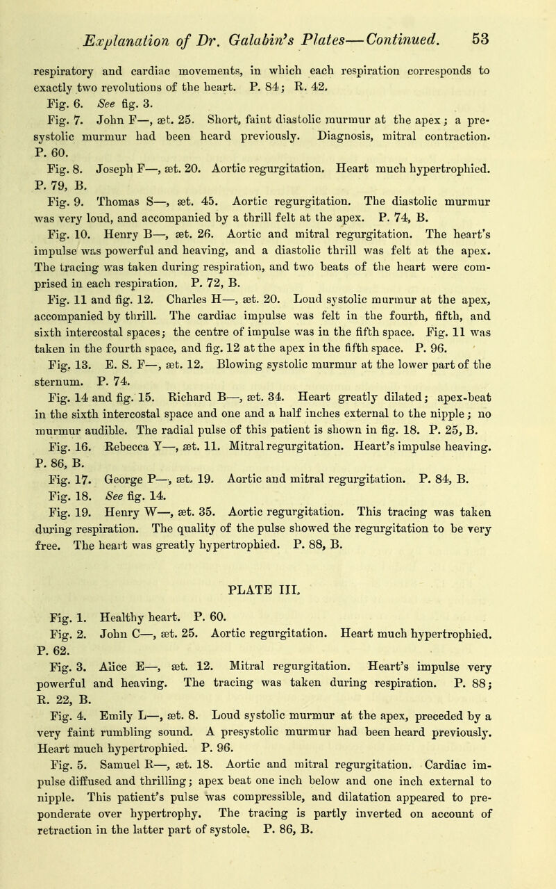 respiratory and cardiac movements, in which each respiration corresponds to exactly two revolutions of the heart. P. 84; R. 42. Fig. 6. See Eg. 3. Fig, 7. John F—, at. 25. Short, faint diastolic murmur at the apex; a pre- systolic murmur had been heard previously. Diagnosis, mitral contraction. P. 60. Fig. 8. Joseph F—, set. 20. Aortic regurgitation. Heart much hypertrophied. P. 79, B. Fig. 9. Thomas S—, set. 45. Aortic regurgitation. The diastolic murmur was very loud, and accompanied by a thrill felt at the apex. P. 74, B. Fig. 10. Henry B—, set. 26. Aortic and mitral regurgitation. The heart's impulse was powerful and heaving, and a diastolic thrill was felt at the apex. The tracing was taken during respiration, and two beats of the heart were com- prised in each respiration. P. 72, B. Fig. 11 and fig. 12. Charles H—, set. 20. Loud systolic murmur at the apex, accompanied by thrill. The cardiac impulse was felt in the fourth, fifth, and sixth intercostal spaces; the centre of impulse was in the fifth space. Fig. 11 was taken in the fourth space, and fig. 12 at the apex in the fifth space. P. 96. Fig, 13. E. S. F—, set. 12. Blowing systolic murmur at the lower part of the sternum. P. 74. Fig. 14 and fig. 15. Richard B—, set. 34. Heart greatly dilated; apex-beat in the sixth intercostal space and one and a half inches external to the nipple; no murmur audible. The radial pulse of this patient is shown in fig. 18. P. 25, B. Fig. 16. Rebecca Y—, set. 11. Mitral regurgitation. Heart's impulse heaving. P. 86, B. Fig. 17. George P—, set. 19. Aortic and mitral regurgitation. P. 84, B. Fig. 18. See fig. 14. Fig. 19. Henry W—, set. 35. Aortic regurgitation. This tracing was taken during respiration. The quality of the pulse showed the regurgitation to be very free. The heart was greatly hypertrophied. P. 88, B. PLATE IIL Fig. 1. Healthy heart. P. 60. Fig. 2. John C—, set. 25. Aortic regurgitation. Heart much hypertrophied. P. 62. Fig. 3. Alice E—, set. 12. Mitral regurgitation. Heart's impulse very powerful and heaving. The tracing was taken during respiration. P. 88; R. 22, B. Fig. 4. Emily L—, set. 8. Loud sjstolic murmur at the apex, preceded by a very faint rumbling sound- A presystolic murmur had been heard previously. Heart much hypertrophied. P. 96. Fig. 5. Samuel R—, set. 18. Aortic and mitral regurgitation. Cardiac im- pulse diffused and thrilling; apex beat one inch below and one inch external to nipple. This patient's pulse was compressible, and dilatation appeared to pre- ponderate over hypertrophy. The tracing is partly inverted on account of retraction in the latter part of systole. P. 86, B.