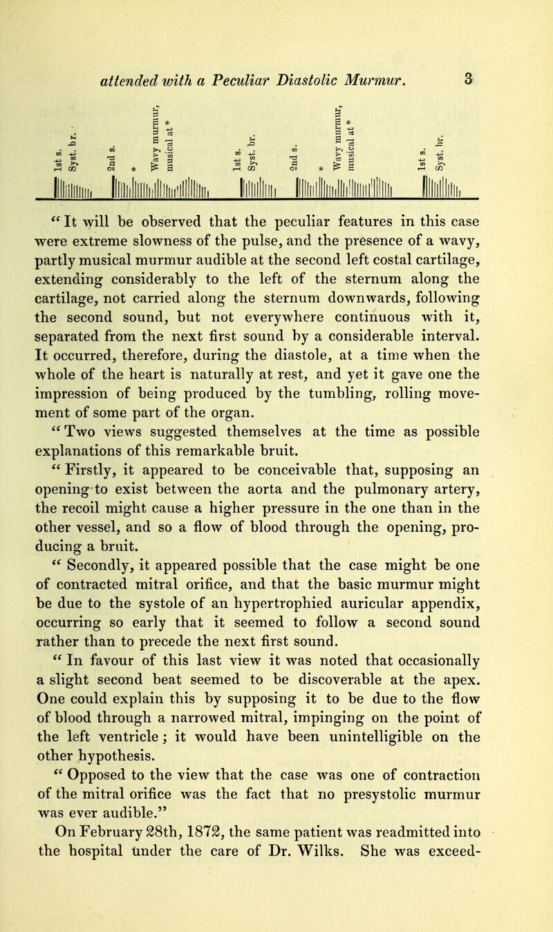  It will be observed that the peculiar features in this case were extreme slowness of the pulse, and the presence of a wavy, partly musical murmur audible at the second left costal cartilage, extending considerably to the left of the sternum along the cartilage, not carried along the sternum downwards, following the second sound, but not everywhere continuous with it, separated from the next first sound by a considerable interval. It occurred, therefore, during the diastole, at a time when the whole of the heart is naturally at rest, and yet it gave one the impression of being produced by the tumbling, rolling move- ment of some part of the organ. Two views suggested themselves at the time as possible explanations of this remarkable bruit.  Firstly, it appeared to be conceivable that, supposing an opening to exist between the aorta and the pulmonary artery, the recoil might cause a higher pressure in the one than in the other vessel, and so a flow of blood through the opening, pro- ducing a bruit. Secondly, it appeared possible that the case might be one of contracted mitral orifice, and that the basic murmur might be due to the systole of an hypertrophied auricular appendix, occurring so early that it seemed to follow a second sound rather than to precede the next first sound.  In favour of this last view it was noted that occasionally a slight second beat seemed to be discoverable at the apex. One could explain this by supposing it to be due to the flow of blood through a narrowed mitral, impinging on the point of the left ventricle; it would have been unintelligible on the other hypothesis.  Opposed to the view that the case was one of contraction of the mitral orifice was the fact that no presystolic murmur was ever audible. On February S8th, 187^, the same patient was readmitted into the hospital tinder the care of Dr. Wilks. She was exceed-