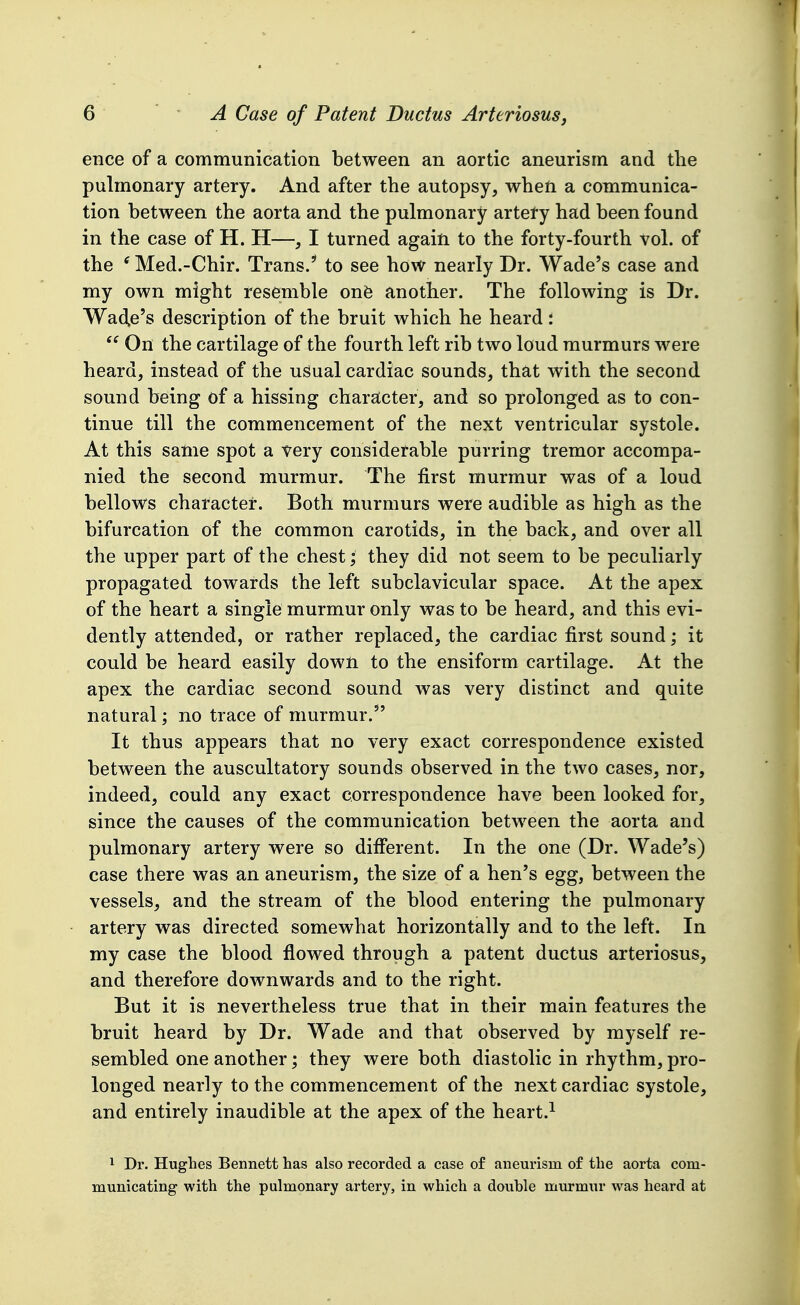 ence of a communication between an aortic aneurism and the pulmonary artery. And after the autopsy, when a communica- tion between the aorta and the pulmonary artery had been found in the case of H. H—, I turned again to the forty-fourth vol. of the ' Med.-Chir. Trans. to see how nearly Dr. Wade's case and my own might resemble onfe another. The following is Dr. Wad,e's description of the bruit which he heard:  On the cartilage of the fourth left rib two loud murmurs were heard, instead of the usual cardiac sounds, that with the second sound being of a hissing charstcter, and so prolonged as to con- tinue till the commencement of the next ventricular systole. At this same spot a very considerable purring tremor accompa- nied the second murmur. The first murmur was of a loud bellows character. Both murmurs were audible as high as the bifurcation of the common carotids, in the back, and over all the upper part of the chest; they did not seem to be peculiarly propagated towards the left subclavicular space. At the apex of the heart a single murmur only was to be heard, and this evi- dently attended, or rather replaced, the cardiac first sound; it could be heard easily down to the ensiform cartilage. At the apex the cardiac second sound was very distinct and quite natural; no trace of murmur. It thus appears that no very exact correspondence existed between the auscultatory sounds observed in the two cases, nor, indeed, could any exact correspondence have been looked for, since the causes of the communication between the aorta and pulmonary artery were so different. In the one (Dr. Wade's) case there was an aneurism, the size of a hen's egg, between the vessels, and the stream of the blood entering the pulmonary artery was directed somewhat horizontally and to the left. In my case the blood flowed through a patent ductus arteriosus, and therefore downwards and to the right. But it is nevertheless true that in their main features the bruit heard by Dr. Wade and that observed by myself re- sembled one another; they were both diastolic in rhythm, pro- longed nearly to the commencement of the next cardiac systole, and entirely inaudible at the apex of the heart.^ 1 Dr. Hughes Bennett has also recorded a case of aneurism of the aorta com- municating with the pulmonary artery, in which a double murmur was heard at