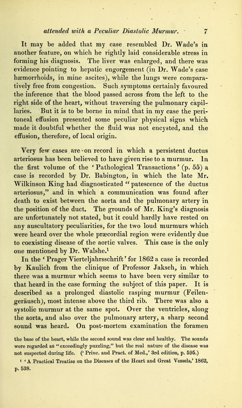 It may be added that my case resembled Dr. Wade's in another feature, on which he rightly laid considerable stress in forming his diagnosis. The liver was enlarged, and there was evidence pointing to hepatic engorgement (in Dr. Wade's case hsemorrhoids, in mine ascites), while the lungs were compara- tively free from congestion. Such symptoms certainly favoured the inference that the blood passed across fronj the left to the right side of the heart, without traversing the pulmonary capil- laries. But it is to be borne in mind that in my case the peri- toneal effusion presented some peculiar physical signs which made it doubtful whether the fluid was not encysted, and the effusion, therefore, of local origin. Very few cases are on record in which a persistent ductus arteriosus has been believed to have given rise to a murmur. In the first volume of the * Pathological Transactions' (p. 55) a case is recorded by Dr. Babington, in which the late Mr. Wilkinson King had diagnosticated patescence of the ductus arteriosus, and in which a communication was found after death to exist between the aorta and the pulmonary artery in the position of the duct. The grounds of Mr, King's diagnosis are unfortunately not stated, but it could hardly have rested on any auscultatory peculiarities, for the two loud murmurs which were heard over the whole praecordial region were evidently due to coexisting disease of the aortic valves. This case is the only one mentioned by Dr. Walshe.^ In the ' Prager Vierteljahrsschrift' for 1862 a case is recorded by Kaulich from the clinique of Professor Jaksch, in which there was a murmur which seems to have been very similar to that heard in the case forming the subject of this paper. It is described as a prolonged diastolic rasping murmur (Feilen- gerausch), most intense above the third rib. There was also a systolic murmur at the same spot. Over the ventricles, along the aorta, and also over the pulmonary artery, a sharp second sound was heard. On post-mortem examination the foramen the base of the heart, while the second sound was clear and healthy. The sounds were regarded as  exceedingly puzzling, but the real nature of the disease was not suspected during life. (' Princ. and Pract. of Med.,' 3rd edition, p. 595.) ' * A Practical Treatise on the Diseases of the Heart and Great Vessels,' 1862, p. 538.