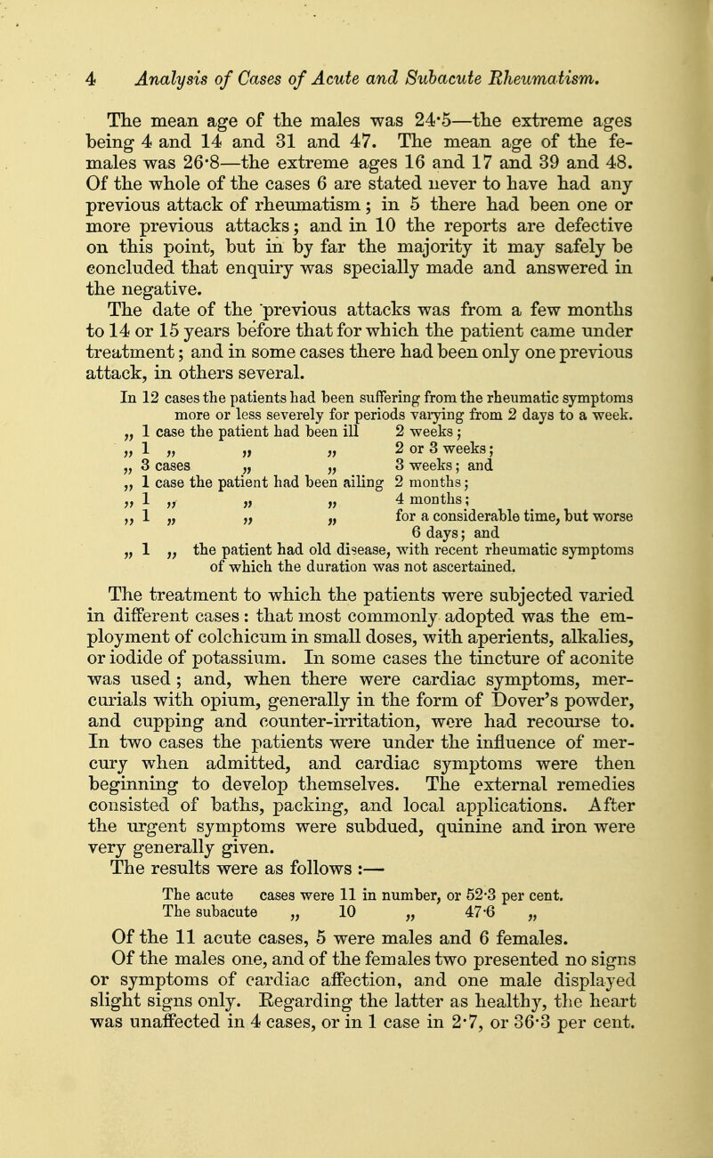 The mean age of tlie males was 24*5—the extreme ages being 4 and 14 and 31 and 47. The mean age of the fe- males was 26*8—the extreme ages 16 and 17 and 39 and 48. Of the whole of the cases 6 are stated never to have had any previous attack of rheumatism; in 5 there had been one or more previous attacks; and in 10 the reports are defective on this point, but in by far the majority it may safely be concluded that enquiry was specially made and answered in the negative. The date of the previous attacks was from a few months to 14 or 15 years before that for which the patient came under treatment; and in some cases there had been only one previous attack, in others several. In 12 cases the patients had been suffering from the rheumatic symptoms more or less severely for periods vaiying from 2 days to a week. „ 1 case the patient had been ill 2 weeks ; jy 1 „ ,f ,j 2 or 3 weeks; „ 3 cases „ „ 3 weeks; and „ 1 case the patient had been ailing 2 months; ;) 1 „ jf jf 4 months; 1 „ „ for a considerable time, but worse 6 days; and „ 1 the patient had old disease, with recent rheumatic symptoms of which the duration was not ascertained. The treatment to which the patients were subjected varied in different cases : that most commonly adopted was the em- ployment of colchicum in small doses, with aperients, alkalies, or iodide of potassium. In some cases the tincture of aconite was used; and, when there were cardiac symptoms, mer- curials with opium, generally in the form of Dover's powder, and cupping and counter-irritation, wore had recom-se to. In two cases the patients were under the influence of mer- cury when admitted, and cardiac symptoms were then beginning to develop themselves. The external remedies consisted of baths, packing, and local applications. After the urgent symptoms were subdued, quinine and iron were very generally given. The results were as follows :— The acute cases were 11 in number, or 52-3 per cent. The subacute „ 10 „ 47*6 „ Of the 11 acute cases, 5 were males and 6 females. Of the males one, and of the females two presented no signs or symptoms of cardiac affection, and one male displayed slight signs only. Eegarding the latter as healthy, the heart was unaffected in 4 cases, or in 1 case in 2*7, or 36*3 per cent.