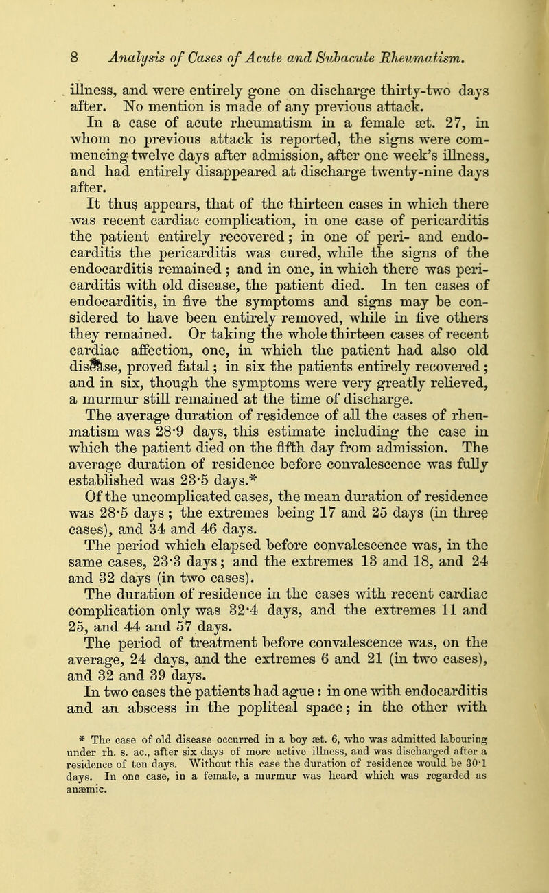 illness, and were entirely gone on discharge thirtj-two days after. No mention is made of any previous attack. In a case of acute rheumatism in a female set. 27, in whom no previous attack is reported, the signs were com- mencing twelve days after admission, after one week's illness, and had entirely disappeared at discharge twenty-nine days after. It thus appears, that of the thirteen cases in which there was recent cardiac complication, in one case of pericarditis the patient entirely recovered; in one of peri- and endo- carditis the pericarditis was cured, while the signs of the endocarditis remained ; and in one, in which there was peri- carditis with old disease, the patient died. In ten cases of endocarditis, in five the symptoms and signs may be con- sidered to have been entirely removed, while in five others they remained. Or taking the whole thirteen cases of recent cardiac affection, one, in which the patient had also old disfllse, proved fatal; in six the patients entirely recovered; and in six, though the symptoms were very greatly relieved, a murmur still remained at the time of discharge. The average duration of residence of all the cases of rheu- matism was 28*9 days, this estimate including the case in which the patient died on the fifth day from admission. The average duration of residence before convalescence was fully established was 23*5 days.^ Of the uncomplicated cases, the mean duration of residence was 28*5 days; the extremes being 17 and 25 days (in three cases), and 34 and 46 days. The period which elapsed before convalescence was, in the same cases, 23*3 days; and the extremes 13 and 18, and 24 and 32 days (in two cases). The duration of residence in the cases with recent cardiac complication only was 32*4 days, and the extremes 11 and 25, and 44 and 57 days. The period of treatment before convalescence was, on the average, 24 days, and the extremes 6 and 21 (in two cases), and 32 and 39 days. In two cases the patients had ague: in one with endocarditis and an abscess in the popliteal space; in the other with * The case of old disease occurred in a boy set 6, who was admitted labouring under rh. s. ac, after six days of more active illness, and was discharged after a residence of ten days. Without this case the duration of residence would be 30-1 days. In one case, in a female, a murmur was heard which was regarded as anaemic.