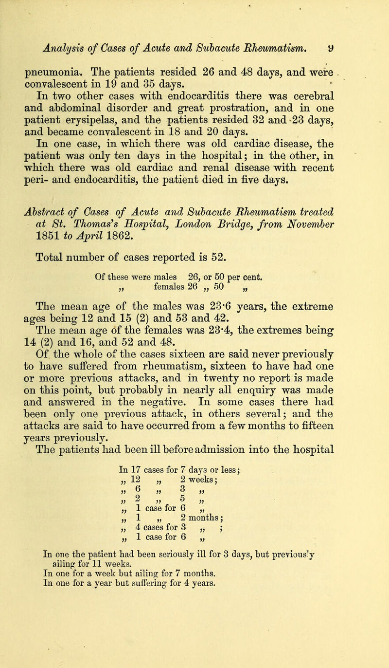 pneumonia. The patients resided 26 and 48 days, and were convalescent in 19 and 35 days. In two other cases with endocarditis there was cerebral and abdominal disorder and great prostration, and in one patient erysipelas, and the patients resided 32 and-23 days, and became convalescent in 18 and 20 days. In one case, in which there was old cardiac disease, the patient was only ten days in the hospital; in the other, in which there was old cardiac and renal disease with recent peri- and endocarditis, the patient died in five days. Abstract of Cases of Acute and Subacute Rheumatism treated at St, Thomas's Hospital, London Bridge, from November 1851 to April 1862. Total number of cases reported is 52. Of these were males 26, or 50 per cent. „ females 26 „ 50 „ The mean age of the males was 23*6 years, the extreme ages being 12 and 15 (2) and 53 and 42. The mean age of the females was 23*4, the extremes being 14 (2) and 16, and 52 and 48. Of the whole of the cases sixteen are said never previously to have suffered from rheumatism, sixteen to have had one or more previous attacks, and in twenty no report is made on this point, but probably in nearly all enquiry was made and answered in the negative. In some cases there had been only one previous attack, in others several; and the attacks are said to have occurred from a few months to fifteen years previously. The patients had been ill before admission into the hospital In 17 cases for 7 days or less; „ 12 „ 2 weeks; jt ^ )? 3 „ >? 2 „ 5 „ „ 1 case for 6 „ „ 1 „ 2 months; „ 4 cases for 3 „ ; „ 1 case for 6 „ In one the patient had been seriously ill for 3 days, but previously ailing for 11 weeks. In one for a week but ailing for 7 months. In one for a year but suffering for 4 years.