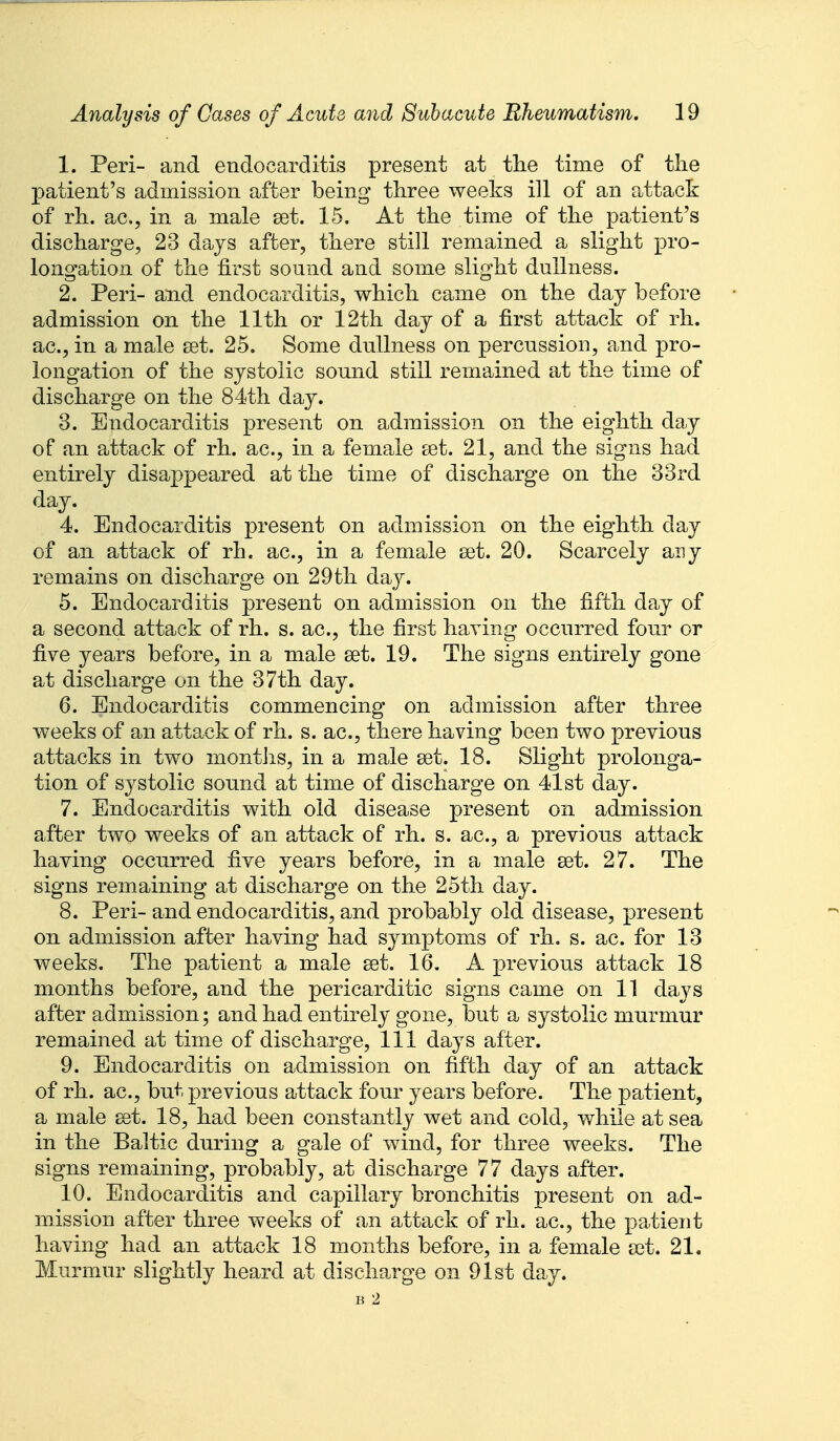 1. Peri- and endocarditis present at the time of the patient's admission after being three weeks ill of an attack of rh. ac, in a male set. 15. At the time of the patient's discharge, 23 dcijs after, there still remained a slight pro- longation of the first sound and some slight dullness. 2. Peri- and endocarditis, which came on the day before admission on the 11th or 12th day of a first attack of rh. ac, in a male set. 25. Some dullness on percussion, and pro- longation of the systolic sound still remained at the time of discharge on the 84th day. 3. Endocarditis present on admission on the eighth day of an attack of rh. ac, in a female set. 21, and the signs had entirely disappeared at the time of discharge on the 33rd day. 4. Endocarditis present on admission on the eighth day of an attack of rh. ac, in a female set. 20. Scarcely any remains on discharge on 29th day. 5. Endocarditis present on admission on the fifth day of a second attack of rh. s. ac, the first having occurred four or five years before, in a male set. 19. The signs entirely gone at discharge on the 37th day. 6. Endocarditis commencing on admission after three weeks of an attack of rh. s. ac, there having been two previous attacks in two months, in a male set. 18. Slight prolonga- tion of sj^stolic sound at time of discharge on 41st day. 7. Endocarditis with old disease present on admission after two weeks of an attack of rh. s. ac, a previous attack having occurred five years before, in a male set. 27. The signs remaining at discharge on the 25th day. 8. Peri-and endocarditis, and probably old disease, present on admission after having had symptoms of rh. s. ac. for 13 weeks. The patient a male set. 16. A previous attack 18 months before, and the pericarditic signs came on 11 days after admission; and had entirely gone, but a systolic murmur remained at time of discharge. 111 days after. 9. Endocarditis on admission on fifth day of an attack of rh. ac, but previous attack four years before. The patient, a male set. 18, had been constantly wet and cold, while at sea in the Baltic during a gale of wind, for three weeks. The signs remaining, probably, at discharge 77 days after. 10. Endocarditis and capillary bronchitis present on ad- mission after three weeks of an attack of rh. ac, the patient having had an attack 18 months before, in a female set. 21. Murmur slightly heard at discharge on 91st day. B 2