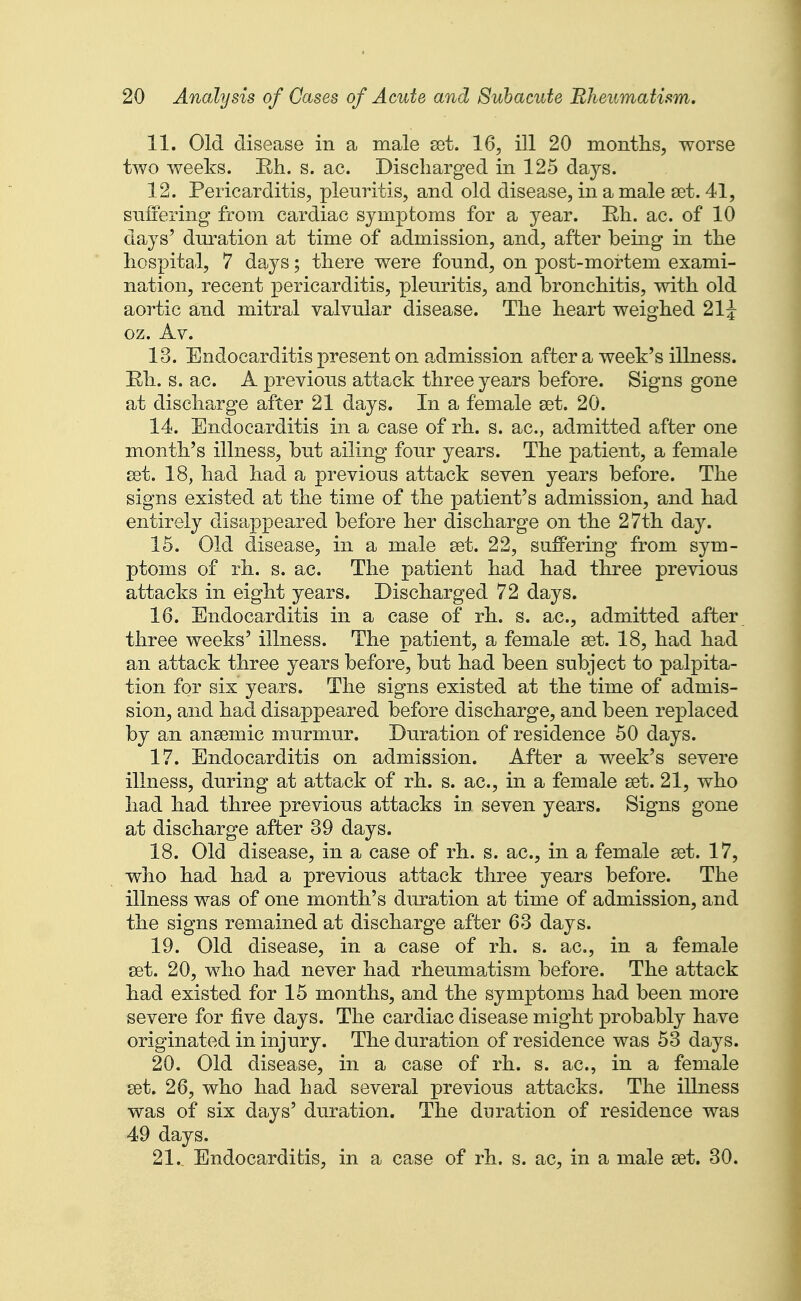 11. Old disease in a male set. 16, ill 20 months, worse two weeks. Eh. s. ac. Discharged in 125 days. 12. Pericarditis, pleuritis, and old disease, in a male set. 41, suffering from cardiac symptoms for a year. Rh. ac. of 10 days' duration at time of admission, and, after being in the hospital, 7 days; there were found, on post-mortem exami- nation, recent pericarditis, pleuritis, and bronchitis, with old aortic and mitral valvular disease. The heart weighed 21^ oz. Av. 13. Endocarditis present on admission after a week's illness. Eh. s. ac. A previous attack three years before. Signs gone at discharge after 21 days. In a female set. 20. 14. Endocarditis in a case of rh. s. ac, admitted after one month's illness, but ailing four years. The patient, a female set. 18, had had a previous attack seven years before. The signs existed at the time of the patient's admission, and had entirely disa23peared before her discharge on the 27th day. 15. Old disease, in a male set. 22, suffering from sym- ptoms of rh. s. ac. The patient had had three previous attacks in eight years. Discharged 72 days. 16. Endocarditis in a case of rh. s. ac, admitted after three weeks' illness. The patient, a female set. 18, had had an attack three years before, but had been subject to palpita- tion for six years. The signs existed at the time of admis- sion, and had disappeared before discharge, and been replaced by an ansemic murmur. Duration of residence 50 days. 17. Endocarditis on admission. After a week's severe illness, during at attack of rh. s. ac, in a female set. 21, who had had three previous attacks in seven years. Signs gone at discharge after 39 days. 18. Old disease, in a case of rh. s. ac, in a female set. 17, who had had a previous attack three years before. The illness was of one month's duration at time of admission, and the signs remained at discharge after 63 days. 19. Old disease, in a case of rh. s. ac, in a female set. 20, who had never had rheumatism before. The attack had existed for 15 months, and the symptoms had been more severe for five days. The cardiac disease might probably have originated in injury. The duration of residence was 53 days. 20. Old disease, in a case of rh. s. ac, in a female set. 26, who had had several previous attacks. The illness was of six days' duration. The dm-ation of residence was 49 days. 21. Endocarditis, in a case of rh. s. ac, in a male set. 30.