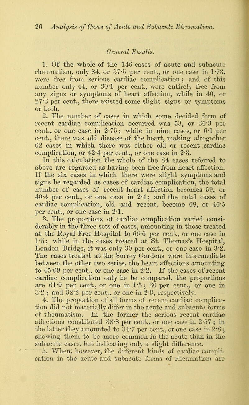 General Results, 1. Of the wliole of the 146 cases of acute and subacute rheumatism, only 84, or 57*5 per cent., or one case in 1-73, were free from serious cardiac complication; and of this number only 44, or 30*1 per cent., were entirely free from any signs or symptoms of heart affection, while in 40, or 27*3 per cent., there existed some slight signs or symptoms or both. 2. The number of cases in which some decided form of recent cardiac complication occurred was 53, or 36*3 per cent., or one case in 2*75; while in nine cases, or 6'1 per cent., there was old disease of the heart, making altogether 62 cases in which there was either old or recent cardiac complication, or 42*4 per cent., or one case in 2*3. In this calculation the whole of the 84 cases referred to above are regarded as having been free from heart affection. If the six cases in which there were slight symptoms and signs be regarded as cases of cardiac complication, the total number of cases of recent heart affection becomes 59, or 40*4 per cent., or one case in 2*4; and the total cases of cardiac complication, old and recent, become 68, or 46*5 per cent., or one case in 2*1. 3. The proportions of cardiac complication varied consi- derably in the three sets of cases, amounting in those treated at the Royal Free Hospital to 66°6 per cent., or one case in 1*5; while in the cases treated at St. Thomas's Hospital, London Bridge, it was only 30 per cent., or one case in 3*2. The cases treated at the Surrey Gardens were intermediate between the other two series, the heart affections amounting to 45*09 per cent., or one case in 2*2. If the cases of recent cardiac complication only be be compared, the proportions are 61*9 per cent., or one in 1*5 ; 30 per cent., or one in 3*2 ; and 82*2 per cent., or one in 2-9, respective^. 4. The proportion of all forms of recent cardiac complica- tion did not materially differ in the acute and subacute forms of rheumatism. In the formQr the serious recent cardiac affections constituted 38*8 per cent., or one case in 2*57 ; in the latter they amounted to 34-7 per cent., or one case in 2-8 ; showing them to be more common in the acute than in the subacute cases, but indicating only a slight difference. 5. When, however, the different kinds of cardiac compli- cation in the acute and subacute forms of rheumatism are