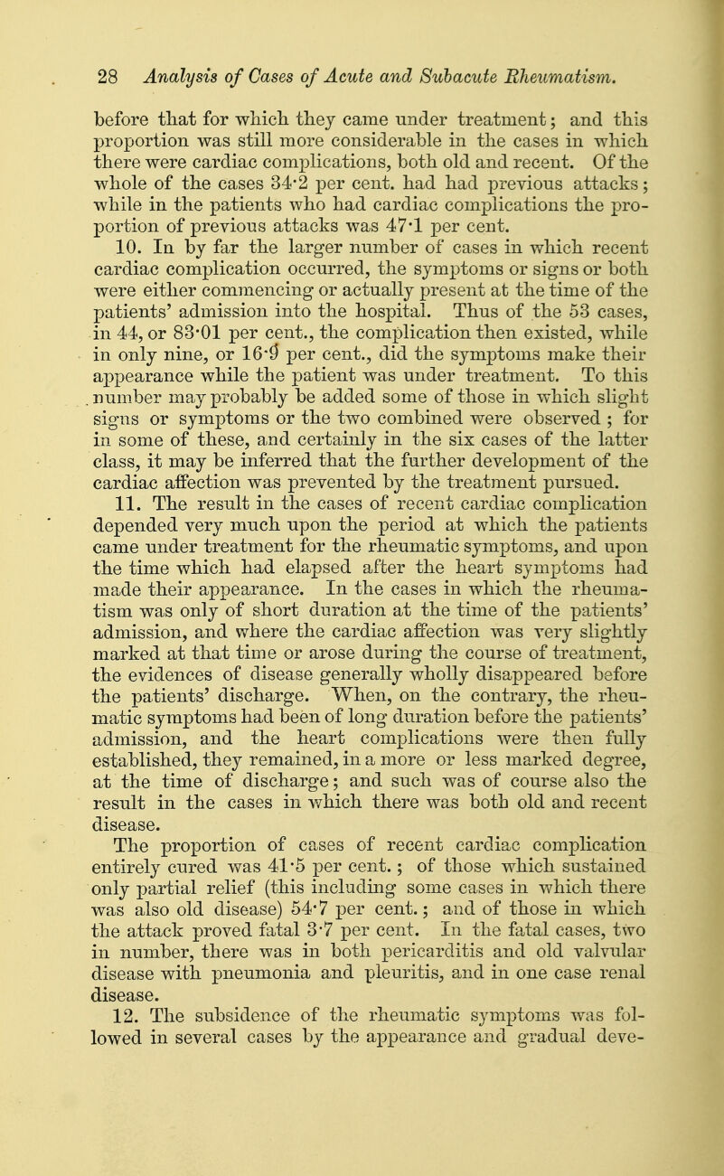 before tliat for wliicli tliej came under treatment; and this proportion was still more considerable in the cases in which, there were cardiac complications, both old and recent. Of the whole of the cases 34*2 per cent, had had previous attacks; while in the patients who had cardiac complications the pro- portion of previous attacks was 47*1 per cent. 10. In by far the larger number of cases in which recent cardiac complication occurred, the symptoms or signs or both were either commencing or actually present at the time of the patients' admission into the hospital. Thus of the 53 cases, in 44, or 83*01 per cent., the complication then existed, while in only nine, or 16*^ per cent., did the symptoms make their appearance while the patient was under treatment. To this number may probably be added some of those in which slight sig*ns or symptoms or the two combined were observed ; for in some of these, and certainly in the six cases of the latter class, it may be inferred that the further development of the cardiac affection was prevented by the treatment pursued. 11. The result in the cases of recent cardiac complication depended very much upon the period at which the patients came under treatment for the rheumatic symptoms, and upon the time which had elapsed after the heart symptoms had made their appearance. In the cases in which the rheuma- tism was only of short duration at the time of the patients' admission, and where the cardiac affection was very slightly marked at that time or arose during the course of treatment, the evidences of disease generally wholly disappeared before the patients' discharge. When, on the contrary, the rheu- matic symptoms had been of long duration before the patients' admission, and the heart complications were then fully established, they remained, in a more or less marked degree, at the time of discharge; and such was of course also the result in the cases in which there was both old and recent disease. The proportion of cases of recent cardiac complication entirely cured was 41*5 per cent.; of those which sustained only partial relief (this including some cases in which there was also old disease) 54*7 per cent.; and of those in which the attack proved fatal 3*7 per cent. In the fatal cases, two in number, there was in both pericarditis and old valvular disease with pneumonia and pleuritis, and in one case renal disease. 12. The subsidence of the rheumatic symptoms was fol- lowed in several cases by the appearance and gradual deve-