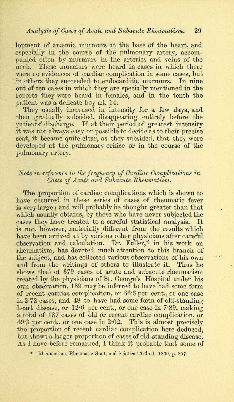 lopment of ansemic murmurs at the base of the heart, and especially in the course of the pulmonary artery, accom- panied often by murmurs in the arteries and veins of the neck. These murmurs were heard in cases in which there were no evidences of cardiac complication in some cases, but in others they succeeded to endocarditic murmurs. In nine out of ten cases in which they are specially mentioned in the reports they were heard in females, and in the tenth the patient was a delicate boy set. 14. They usually increased in intensity for a few days, and then gradually subsided, disappearing entirely before the patients' discharge. If at their period of greatest intensity it was not always easy or possible to decide as to their precise seat, it became quite clear, as they subsided, that they were developed at the pulmonary orifice or in the course of the pulmonary artery. Note in reference to the frequency of Cardiac Complications in Cases of Acute and Subacute Rheumatism. The proportion of cardiac complications which is shown to have occurred in these series of cases of rheumatic fever is very large; and will probably be thought greater than that which usually obtains, by those who have never subjected the cases they have treated to a careful statistical analysis. It is not, however, materially different from the results which have been arrived at by various other physicians after careful observation and calculation. Dr. Fuller,^ in his work on rheumatism, has devoted much attention to this branch of the subject, and has collected various observations of his own and from the writings of others to illustrate it. Thus he shows that of 379 cases of acute and subacute rheumatism treated by the physicians of St. George's Hospital under his ovm observation, 139 maybe inferred to have had some form of recent cardiac complication, or 36*6 per cent., or one case in 2*72 cases, and 48 to have had some form of old-standing heart disease, or 12*6 per cent., or one case in 7*89, making a total of 187 cases of old or recent cardiac complication, or 49*3 per cent., or one case in 2*02. This is almost precisely the proportion of recent cardiac complication here deduced, but shows a larger proportion of cases of old-standing disease. As I have before remarked, I think it probable that some of * ' Rheumatism, Rheumatic Grout, and Sciatica,' 3rd ed., 1860, p. 257.