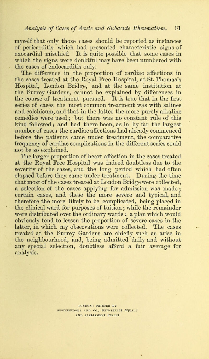 myself tliat only those cases sliould be reported as instances of pericarditis wliicli liad presented characteristic signs of exocardial mischief. It is quite possible that some cases in which the signs were doubtful may have been numbered with the cases of endocarditis only. The difference in the proportion of cardiac affections in the cases treated at the Eoyal Free Hospital, at St. Thomas's Hospital, London Bridge, and at the same institution at the Surrey Gardens, cannot be explained by differences in the course of treatment pursued. It is true that in the first series of cases the most common treatment was with salines and colchicum, and that in the latter the more purely alkaline remedies were used; but there was no constant rule of this kind followed; and had there been, as in by far the largest number of cases the cardiac affections had already commenced before the patients came under treatment, the comparative frequency of cardiac complications in the different series could not be so explained. The larger proportion of heart affection in the cases treated at the Eoyal Free Hospital was indeed doubtless due to the severity of the cases, and the long period which had often elapsed before they came under treatment. During the time that most of the cases treated at London Bridge were collected, a selection of the cases applying for admission was made; certain cases, and these the more severe and typical, and therefore the more likely to be complicated, being placed in the clinical ward for purposes of tuition; while the remainder were distributed over the ordinary wards ; a plan which would obviously tend to lessen the proportion of severe cases in the latter, in which my observations were collected. The cases treated at the Surrey Gardens are chiefly such as arise in the neighbourhood, and, being admitted daily and without any special selection, doubtless afford a fair average for analysis. LOWDOrr: PRINTUD BY SPOTTISWOODE AND CO., NEW-STREET SQTJAIIE AND PAKLIAMENX STREET