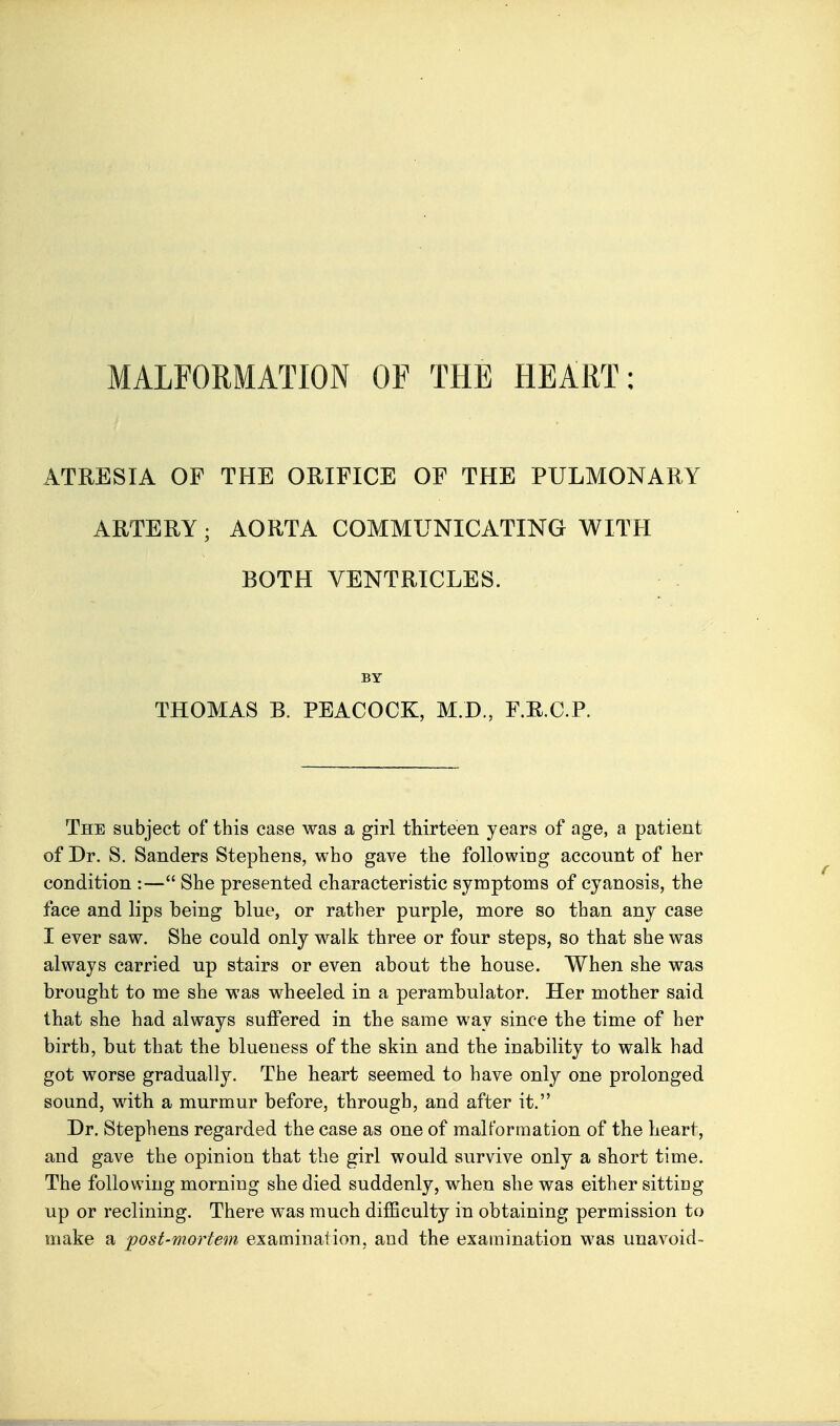 ATRESIA OF THE ORIFICE OF THE PULMONARY ARTERY; AORTA COMMUNICATING WITH BOTH VENTRICLES. BY THOMAS B. PEACOCK, M.D., F.E.C.P. The subject of this case was a girl thirteen years of age, a patient of Dr. S. Sanders Stephens, who gave the following account of her condition :— She presented characteristic symptoms of cyanosis, the face and lips being blue, or rather purple, more so than any case I ever saw. She could only walk three or four steps, so that she was always carried up stairs or even about the house. When she was brought to me she was wheeled in a perambulator. Her mother said that she had always suffered in the same way since the time of her birth, but that the blueness of the skin and the inability to walk had got worse gradually. The heart seemed to have only one prolonged sound, with a murmur before, through, and after it. Dr. Stephens regarded the case as one of malformation of the heart, and gave the opinion that the girl would survive only a short time. The following morning she died suddenly, when she was either sitting up or reclining. There was much difficulty in obtaining permission to make a 'post-mortem examiuation, and the examination was unavoid-