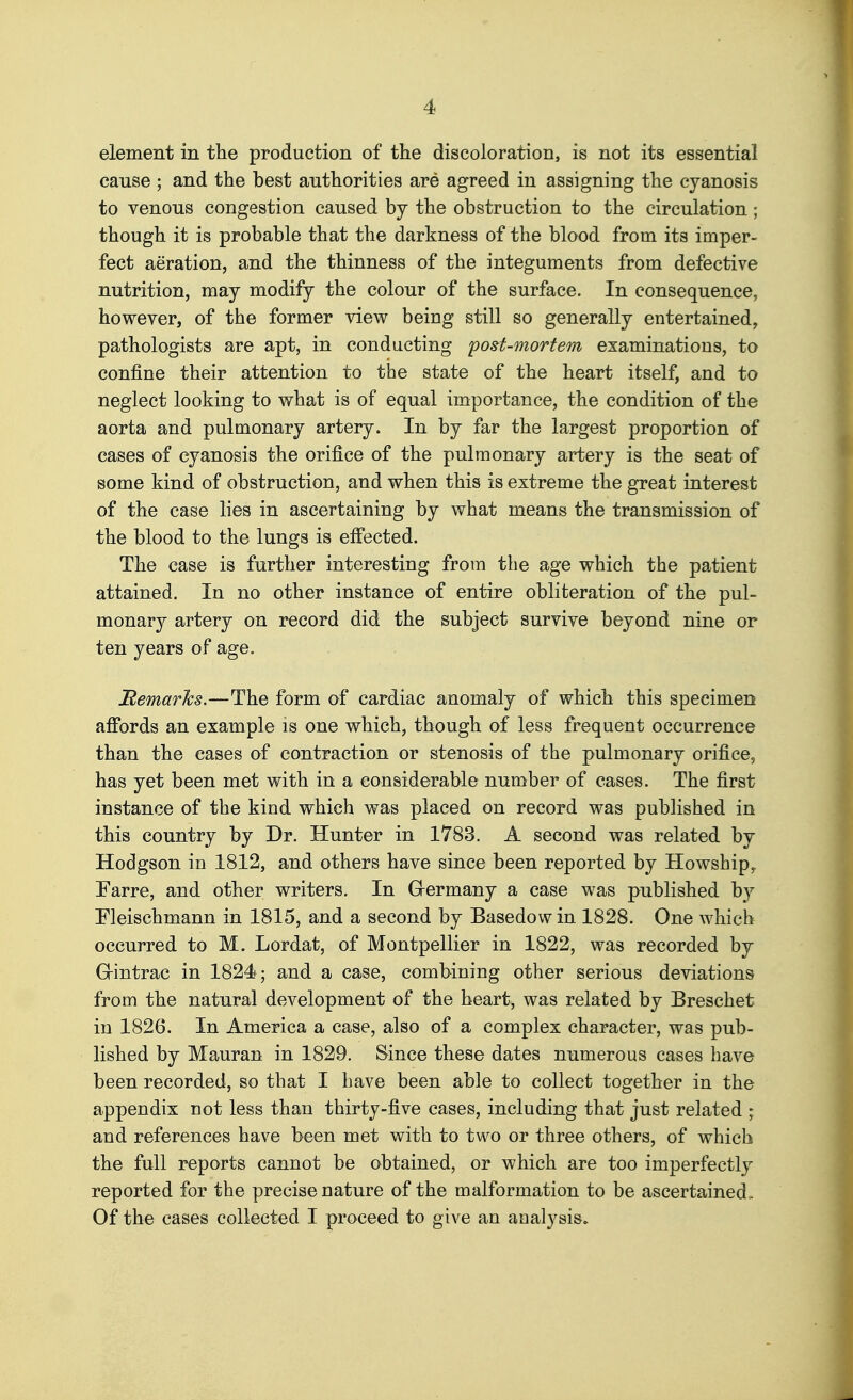 element in the production of the discoloration, is not its essential cause ; and the best authorities are agreed in assigning the cyanosis to venous congestion caused by the obstruction to the circulation ; though it is probable that the darkness of the blood from its imper- fect aeration, and the thinness of the integuments from defective nutrition, may modify the colour of the surface. In consequence, however, of the former view being still so generally entertained, pathologists are apt, in conducting 'post-mortem examinations, to confine their attention to the state of the heart itself, and to neglect looking to what is of equal importance, the condition of the aorta and pulmonary artery. In by far the largest proportion of cases of cyanosis the orifice of the pulmonary artery is the seat of some kind of obstruction, and when this is extreme the gTcat interest of the case lies in ascertaining by what means the transmission of the blood to the lungs is efifected. The case is further interesting from the age which the patient attained. In no other instance of entire obliteration of the pul- monary artery on record did the subject survive beyond nine or ten years of age. Remarhs.—The form of cardiac anomaly of which this specimen aff'ords an example is one which, though of less frequent occurrence than the cases of contraction or stenosis of the pulmonary orifice, has yet been met with in a considerable number of cases. The first instance of the kind which was placed on record was published in this country by Dr. Hunter in 1783. A second was related by Hodgson in 1812, and others have since been reported by Howship^ Farre, and other writers. In Grermany a case was published b}^ Eleischmann in 1815, and a second by Basedow in 1828. One which occurred to M. Lordat, of Montpellier in 1822, was recorded by Grintrac in 1824 ; and a case, combining other serious deviations from the natural development of the heart, was related by Breschet in 1826. In America a case, also of a complex character, was pub- lished by Mauran in 1829. Since these dates numerous cases have been recorded, so that I have been able to collect together in the appendix not less than thirty-five cases, including that just related ; and references have been met with to two or three others, of which the full reports cannot be obtained, or which are too imperfectly reported for the precise nature of the malformation to be ascertained. Of the cases collected I proceed to give an analysis.